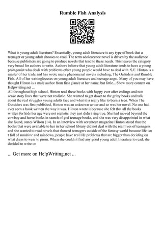 Rumble Fish Analysis
What is young adult literature? Essentially, young adult literature is any type of book that a
teenager or young adult chooses to read. The term adolescence novel is driven by the audience
because publishers are going to produce novels that tend to these needs. This leaves the category
very broad for authors to write. Authors believe that young adult literature tends to have a young
protagonist who deals with problems other young people would have to deal with. S.E. Hinton is a
master of her trade and has wrote many phenomenal novels including, The Outsiders and Rumble
Fish. All of her writingfocuses on young adult literature and teenage angst. Many of you may have
thought Hinton is a male author from first glance at her name, but little... Show more content on
Helpwriting.net ...
All throughout high school, Hinton read these books with happy ever after endings and non
sense story lines that were not realistic. She wanted to get down to the gritty books and talk
about the real struggles young adults face and what it is really like to been a teen. When The
Outsiders was first published, Hinton was an unknown writer and so was her novel. No one had
ever seen a book written the way it was. Hinton wrote it because she felt that all the books
written for kids her age were not realistic they just didn t ring true. She had moved beyond the
cowboy and horse books in search of god teenage books, and she was very disappointed in what
she found, states Wilson (14). In an interview with seventeen magazine Hinton stated that the
books that were available to her in her school library did not deal with the real lives of teenagers
and she wanted to read novels that showed teenagers outside of the fantasy world because life isn
t full of sunshine and rainbows, people have real life problems that are bigger than deciding on
what dress to wear to prom. When she couldn t find any good young adult literature to read, she
decided to write on
... Get more on HelpWriting.net ...
 