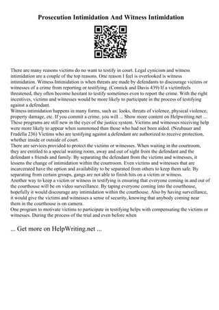 Prosecution Intimidation And Witness Intimidation
There are many reasons victims do no want to testify in court. Legal cynicism and witness
intimidation are a couple of the top reasons. One reason I feel is overlooked is witness
intimidation. Witness Intimidation is when threats are made by defendants to discourage victims or
witnesses of a crime from reporting or testifying. (Connick and Davis 439) If a victimfeels
threatened, they often become hesitant to testify sometimes even to report the crime. With the right
incentives, victims and witnesses would be more likely to participate in the process of testifying
against a defendant.
Witness intimidation happens in many forms, such as: looks, threats of violence, physical violence,
property damage, etc. If you commit a crime, you will ... Show more content on Helpwriting.net ...
These programs are still new in the eyes of the justice system. Victims and witnesses receiving help
were more likely to appear when summoned than those who had not been aided. (Neubauer and
Fradella 236) Victims who are testifying against a defendant are authorized to receive protection,
whether inside or outside of court.
There are services provided to protect the victims or witnesses. When waiting in the courtroom,
they are entitled to a special waiting room, away and out of sight from the defendant and the
defendant s friends and family. By separating the defendant from the victims and witnesses, it
lessens the change of intimidation within the courtroom. Even victims and witnesses that are
incarcerated have the option and availability to be separated from others to keep them safe. By
separating from certain groups, gangs are not able to finish hits on a victim or witness.
Another way to keep a victim or witness in testifying is ensuring that everyone coming in and out of
the courthouse will be on video surveillance. By taping everyone coming into the courthouse,
hopefully it would discourage any intimidation within the courthouse. Also by having surveillance,
it would give the victims and witnesses a sense of security, knowing that anybody coming near
them in the courthouse is on camera.
One program to motivate victims to participate in testifying helps with compensating the victims or
witnesses. During the process of the trial and even before when
... Get more on HelpWriting.net ...
 
