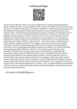 Io Research Paper
The Io Volcano Observer (IVO) is one mission under the New Frontiers program planned to
launch on May 29th, 2021 and reach Jupiter by 2026. Led by Alfred McEwen of the University of
Arizona, it is focused on observing one of Jupiter s satellites, Io, which has been deemed one of the
best satellites for studying tidal heating and the histories of terrestrial planets due to its active
volcanic surface. The aforementioned tidal heating is directly correlated to the habitable zones of
planetary systems and, thus, could help us better understand how a planetary system becomes
habitable and which planetary systems, aside from our own, currently are. IVO also plans to
understand the interior structure of Io, particularly the melting fraction of the magnetosphere.
Furthermore, the vitality of IVO is its allowance for... Show more content on Helpwriting.net ...
Photo of Jupiter as taken by Galileo; IVO s imagery is expected to be much more detailed.
Technische UniversitГ¤t Braunschweig and will be used to to characterize magnetospheric
interactions with Io, and perhaps place tighter constraints on whether or not Io has an internally
generated magnetosphere (McEwen). However, if the payload is increased, there is the
possibility for the inclusion of a wide angle camera, a second INMS, a contributed NIR
spectrometer similar to that of JIRAM in the Juno mission, a deployable boom for FGM, an
energetic particle detector, and a student built dust detector. One may argue that a previous
mission, Galileo, has already achieved all that IVO is intending to achieve and makes another
mission unnecessary. However, IVO is expected to collect 20 GB of scientific data per encounter,
which is nearly 100 times the Galileo mission received. Similarly, IVO is expected to only receive
less than 10% of the ionizing radiation dose as Galileo. Lastly, as mentioned before, the technology
on IVO is much more advanced than that found in Galileo and, therefore, will give not only more
information but more detailed
... Get more on HelpWriting.net ...
 