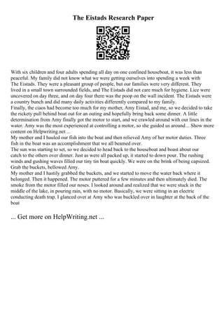 The Eistads Research Paper
With six children and four adults spending all day on one confined houseboat, it was less than
peaceful. My family did not know what we were getting ourselves into spending a week with
The Eistads. They were a pleasant group of people, but our families were very different. They
lived in a small town surrounded fields, and The Eistads did not care much for hygiene. Lice were
uncovered on day three, and on day four there was the poop on the wall incident. The Eistads were
a country bunch and did many daily activities differently compared to my family.
Finally, the ciaos had become too much for my mother, Amy Eistad, and me, so we decided to take
the rickety pull behind boat out for an outing and hopefully bring back some dinner. A little
determination from Amy finally got the motor to start, and we crawled around with our lines in the
water. Amy was the most experienced at controlling a motor, so she guided us around... Show more
content on Helpwriting.net ...
My mother and I hauled our fish into the boat and then relieved Amy of her motor duties. Three
fish in the boat was an accomplishment that we all beamed over.
The sun was starting to set, so we decided to head back to the houseboat and boast about our
catch to the others over dinner. Just as were all packed up, it started to down pour. The rushing
winds and gushing waves filled our tiny tin boat quickly. We were on the brink of being capsized.
Grab the buckets, bellowed Amy.
My mother and I hastily grabbed the buckets, and we started to move the water back where it
belonged. Then it happened. The motor puttered for a few minutes and then ultimately died. The
smoke from the motor filled our noses. I looked around and realized that we were stuck in the
middle of the lake, in pouring rain, with no motor. Basically, we were sitting in an electric
conducting death trap. I glanced over at Amy who was buckled over in laughter at the back of the
boat
... Get more on HelpWriting.net ...
 