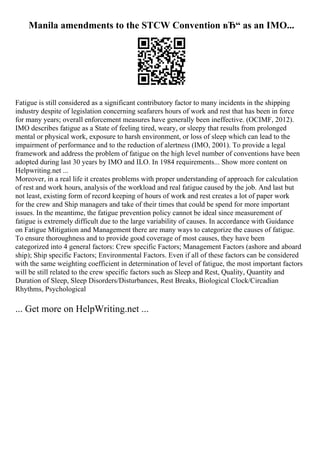 Manila amendments to the STCW Convention вЂ“ as an IMO...
Fatigue is still considered as a significant contributory factor to many incidents in the shipping
industry despite of legislation concerning seafarers hours of work and rest that has been in force
for many years; overall enforcement measures have generally been ineffective. (OCIMF, 2012).
IMO describes fatigue as a State of feeling tired, weary, or sleepy that results from prolonged
mental or physical work, exposure to harsh environment, or loss of sleep which can lead to the
impairment of performance and to the reduction of alertness (IMO, 2001). To provide a legal
framework and address the problem of fatigue on the high level number of conventions have been
adopted during last 30 years by IMO and ILO. In 1984 requirements... Show more content on
Helpwriting.net ...
Moreover, in a real life it creates problems with proper understanding of approach for calculation
of rest and work hours, analysis of the workload and real fatigue caused by the job. And last but
not least, existing form of record keeping of hours of work and rest creates a lot of paper work
for the crew and Ship managers and take of their times that could be spend for more important
issues. In the meantime, the fatigue prevention policy cannot be ideal since measurement of
fatigue is extremely difficult due to the large variability of causes. In accordance with Guidance
on Fatigue Mitigation and Management there are many ways to categorize the causes of fatigue.
To ensure thoroughness and to provide good coverage of most causes, they have been
categorized into 4 general factors: Crew specific Factors; Management Factors (ashore and aboard
ship); Ship specific Factors; Environmental Factors. Even if all of these factors can be considered
with the same weighting coefficient in determination of level of fatigue, the most important factors
will be still related to the crew specific factors such as Sleep and Rest, Quality, Quantity and
Duration of Sleep, Sleep Disorders/Disturbances, Rest Breaks, Biological Clock/Circadian
Rhythms, Psychological
... Get more on HelpWriting.net ...
 