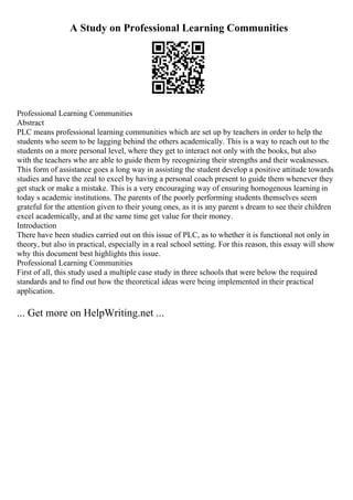 A Study on Professional Learning Communities
Professional Learning Communities
Abstract
PLC means professional learning communities which are set up by teachers in order to help the
students who seem to be lagging behind the others academically. This is a way to reach out to the
students on a more personal level, where they get to interact not only with the books, but also
with the teachers who are able to guide them by recognizing their strengths and their weaknesses.
This form of assistance goes a long way in assisting the student develop a positive attitude towards
studies and have the zeal to excel by having a personal coach present to guide them whenever they
get stuck or make a mistake. This is a very encouraging way of ensuring homogenous learning in
today s academic institutions. The parents of the poorly performing students themselves seem
grateful for the attention given to their young ones, as it is any parent s dream to see their children
excel academically, and at the same time get value for their money.
Introduction
There have been studies carried out on this issue of PLC, as to whether it is functional not only in
theory, but also in practical, especially in a real school setting. For this reason, this essay will show
why this document best highlights this issue.
Professional Learning Communities
First of all, this study used a multiple case study in three schools that were below the required
standards and to find out how the theoretical ideas were being implemented in their practical
application.
... Get more on HelpWriting.net ...
 