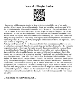 Immaculee Ilibagiza Analysis
I forgive you, said Immaculee standing in front of the person that killed one of her family
members. Would you do that, would you forgive the person who killed your loved ones? Well,
that is what Immaculee Ilibagiza did. Immaculee hid for 91 days in a tiny bathroom in the year
1994 in Rwanda to hide from these people, they are the people whom she forgave. She lost her
parents and 2 brothers and many more of her family members and friends because of the killers,
they are whom she forgave. After all this Immaculee is still living her life with love. Immaculee
Ilibagiza s story can teach us many things such as perseverance during and after persecution as
well as forgiveness. BACKGROUND (2 paragraphs) Immaculee s childhood was a paradise... Show
more content on Helpwriting.net ...
As things slowly exacerbate, 10 s of thousands of Tutsis from Immaculee s neighborhood came
to her family s door steps looking for someone to help and lead them. Immaculee s dad rose up to
his position and gives them hope. During the genocide the government tried to persuade Hutus
to start killing Tutsis. They told the Hutus through all most all the radio stations: But don t
forget to kill the baby the child of a snake is a snake, so kill it, too! the snakes are Tutsis. The
country was going crazy there were people who hide Tutsis in their home and still went out and
hunted and killed other Tutsis. After 2 or 3 attacks from the Hutu extremist Immaculee s family
decided that Immaculee her younger brother ( Vianney) and his friend (Augustine) should go into
hiding. They went to a neighbor s house who was a Hutu pastor but also Leonard s (Immaculee s
father) friend. Immaculee was rejected by one of her best friends who told her: I am certainly not
going to hide you...we don t hide Tutsis in our home (Ilibagiza, Erwin when she asked if she can
stay with them. Things got even worse for Immaculee when the pastor told her that he can t hide
Vianney and Augustine at his house and she had to send them out into the heart of the danger.
Furthermore, as more Hutus started to kill Tutsis, the pastor hide Immaculee and 5 other women
into a 3 by
... Get more on HelpWriting.net ...
 