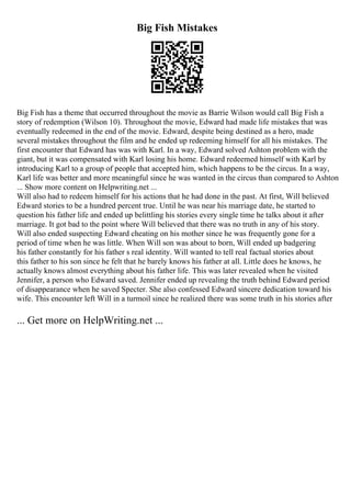 Big Fish Mistakes
Big Fish has a theme that occurred throughout the movie as Barrie Wilson would call Big Fish a
story of redemption (Wilson 10). Throughout the movie, Edward had made life mistakes that was
eventually redeemed in the end of the movie. Edward, despite being destined as a hero, made
several mistakes throughout the film and he ended up redeeming himself for all his mistakes. The
first encounter that Edward has was with Karl. In a way, Edward solved Ashton problem with the
giant, but it was compensated with Karl losing his home. Edward redeemed himself with Karl by
introducing Karl to a group of people that accepted him, which happens to be the circus. In a way,
Karl life was better and more meaningful since he was wanted in the circus than compared to Ashton
... Show more content on Helpwriting.net ...
Will also had to redeem himself for his actions that he had done in the past. At first, Will believed
Edward stories to be a hundred percent true. Until he was near his marriage date, he started to
question his father life and ended up belittling his stories every single time he talks about it after
marriage. It got bad to the point where Will believed that there was no truth in any of his story.
Will also ended suspecting Edward cheating on his mother since he was frequently gone for a
period of time when he was little. When Will son was about to born, Will ended up badgering
his father constantly for his father s real identity. Will wanted to tell real factual stories about
this father to his son since he felt that he barely knows his father at all. Little does he knows, he
actually knows almost everything about his father life. This was later revealed when he visited
Jennifer, a person who Edward saved. Jennifer ended up revealing the truth behind Edward period
of disappearance when he saved Specter. She also confessed Edward sincere dedication toward his
wife. This encounter left Will in a turmoil since he realized there was some truth in his stories after
... Get more on HelpWriting.net ...
 
