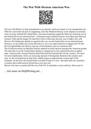 The War With Mexican American War
The war with Mexico is long remembered as an episode, and by no means is it an unimportant one.
With the events that led up to its happening, from the Manifest Destiny to the disputes on territory,
it has severely marked the United States. American historians regard the Mexican American war as
the foulest blot on our national honor . (sfmuseum.org) Unethical actions were taken gain Mexican
territory. Polk and his hunger for land drove him to find some devious way to fight a war with
Mexico. His belligerent attitude in regard to this war was the foulest blot on our national honor.
However, as one studies the events that led to it, was it an unprovoked act of aggression? Or did
the US unjustifiably lure Mexico into one of the bloodiest wars on American soil?
The O Sullivan article on Manifest Destiny sparked an initial interest amongst the American people.
The idea that it was the United States destiny to expand across the continent became an ardent
hope. America had a strong Christian belief that God had intended this for the country. The need
for more land became vital as an increasing amount of immigrants flocked to the country each
year. As the US gained more land, they steadily began to approach the western part of the
continent. At the time, the United States was half of what it is now. The other half was owned by
a country that would soon be forced into a two year war.
Mexico was once a country half the size of the US. It stretched, as one could say, from coast to
... Get more on HelpWriting.net ...
 