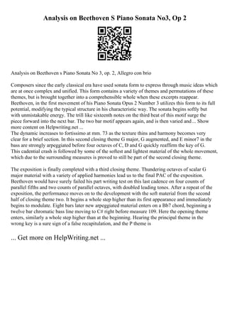 Analysis on Beethoven S Piano Sonata No3, Op 2
Analysis on Beethoven s Piano Sonata No 3, op. 2, Allegro con brio
Composers since the early classical era have used sonata form to express through music ideas which
are at once complex and unified. This form contains a variety of themes and permutations of these
themes, but is brought together into a comprehensible whole when these excerpts reappear.
Beethoven, in the first movement of his Piano Sonata Opus 2 Number 3 utilizes this form to its full
potential, modifying the typical structure in his characteristic way. The sonata begins softly but
with unmistakable energy. The trill like sixteenth notes on the third beat of this motif surge the
piece forward into the next bar. The two bar motif appears again, and is then varied and... Show
more content on Helpwriting.net ...
The dynamic increases to fortissimo at mm. 73 as the texture thins and harmony becomes very
clear for a brief section. In this second closing theme G major, G augmented, and E minor7 in the
bass are strongly arpeggiated before four octaves of C, D and G quickly reaffirm the key of G.
This cadential crash is followed by some of the softest and lightest material of the whole movement,
which due to the surrounding measures is proved to still be part of the second closing theme.
The exposition is finally completed with a third closing theme. Thundering octaves of scalar G
major material with a variety of applied harmonies lead us to the final PAC of the exposition.
Beethoven would have surely failed his part writing test on this last cadence on four counts of
parallel fifths and two counts of parallel octaves, with doubled leading tones. After a repeat of the
exposition, the performance moves on to the development with the soft material from the second
half of closing theme two. It begins a whole step higher than its first appearance and immediately
begins to modulate. Eight bars later new arpeggiated material enters on a Bb7 chord, beginning a
twelve bar chromatic bass line moving to C# right before measure 109. Here the opening theme
enters, similarly a whole step higher than at the beginning. Hearing the principal theme in the
wrong key is a sure sign of a false recapitulation, and the P theme is
... Get more on HelpWriting.net ...
 