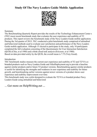 Study Of The Navy Leaders Guide Mobile Application
Summary
The Benchmarking Quarterly Report provides the results of the Technology Enhancement Center s
(TEC) most recent benchmark study that evaluates the user experience and usability of T2
products. This report reviews the benchmark study of the Navy Leaders Guide mobile application.
During the 3rd quarter of 2015, TEC conducted a pilot benchmark study comprised of attitudinal
and behavioral methods used to evaluate user satisfaction and performance of the Navy Leaders
Guide mobile application. Although 15 elected to participate in the study, only 10 participants
completed the full evaluation consisting of the Questionnaire for User Interaction Satisfaction
(QUIS) (Chin, et al 1988) and a think aloud task analysis (Ericsson, et al 1980).
Based on data provided solely by the QUIS, the overall mean is 7.75 (Very Good).
Introduction
TEC benchmark studies measure the current user experience and usability of T2 and T2/VA co
branded products such as Navy Leaders Guide and AfterDeployment.org to provide a baseline
against similar products and/or future T2 product versions. Benchmarking against similar products
is useful for identifying the strengths and weakness in user experience and usability for future
growth, and benchmarking earlier versions against newer versions of a product shows user
experience and usability improvement over time.
This benchmark study was a pilot designed to evaluate the T2/VA co branded product Navy
Leaders Guide using attitudinal and behavioral
... Get more on HelpWriting.net ...
 