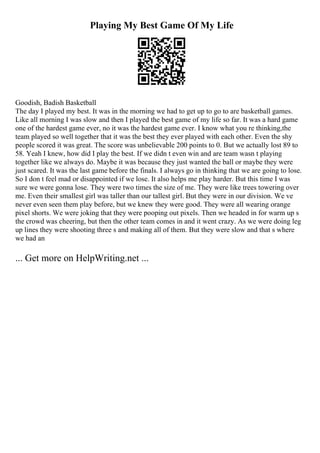 Playing My Best Game Of My Life
Goodish, Badish Basketball
The day I played my best. It was in the morning we had to get up to go to are basketball games.
Like all morning I was slow and then I played the best game of my life so far. It was a hard game
one of the hardest game ever, no it was the hardest game ever. I know what you re thinking,the
team played so well together that it was the best they ever played with each other. Even the shy
people scored it was great. The score was unbelievable 200 points to 0. But we actually lost 89 to
58. Yeah I knew, how did I play the best. If we didn t even win and are team wasn t playing
together like we always do. Maybe it was because they just wanted the ball or maybe they were
just scared. It was the last game before the finals. I always go in thinking that we are going to lose.
So I don t feel mad or disappointed if we lose. It also helps me play harder. But this time I was
sure we were gonna lose. They were two times the size of me. They were like trees towering over
me. Even their smallest girl was taller than our tallest girl. But they were in our division. We ve
never even seen them play before, but we knew they were good. They were all wearing orange
pixel shorts. We were joking that they were pooping out pixels. Then we headed in for warm up s
the crowd was cheering, but then the other team comes in and it went crazy. As we were doing leg
up lines they were shooting three s and making all of them. But they were slow and that s where
we had an
... Get more on HelpWriting.net ...
 