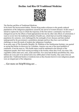 Decline And Rise Of Traditional Medicine
The Decline and Rise of Traditional Medicine
In his book The Inconvenient Indian, Thomas King makes reference to the greatly reduced
populations of the indigenous population caused by the arrival of western diseases. In this essay I
intend to explore the ways in which the trajectory of the first nation s community was forever
changed not just by the effects of land appropriation but also by other side effects of colonisation. I
want to review how the traditional methods of health care, which had serviced the indigenous
population for centuries, were challenged by the onslaught of new diseases and later pushed
underground by the government s assimilation attempts and how they have survived these
challenges to meet the needs of modern day indigenous Canadians.
In an early copy of The Scientific Monthly, Dr. Hrdlicka of the Smithsonian Institute, was quoted
as saying that before its discovery by Columbus, America was one of the most healthful of
continents, if not the most so. This health status could be attributed to the lifestyle of the
indigenous people, their food varying according to the locality where they lived, was meat, fish,
vegetables (often eaten raw), nuts, seeds and fruits. Few areas had all these possibilities but, since
Indians ate every part of an animal and every edible plant in their locality, they came close an
optimal diet. Traditional healers or medicine men as they became known to non indigenous people
were an integral part of the indigenous
... Get more on HelpWriting.net ...
 