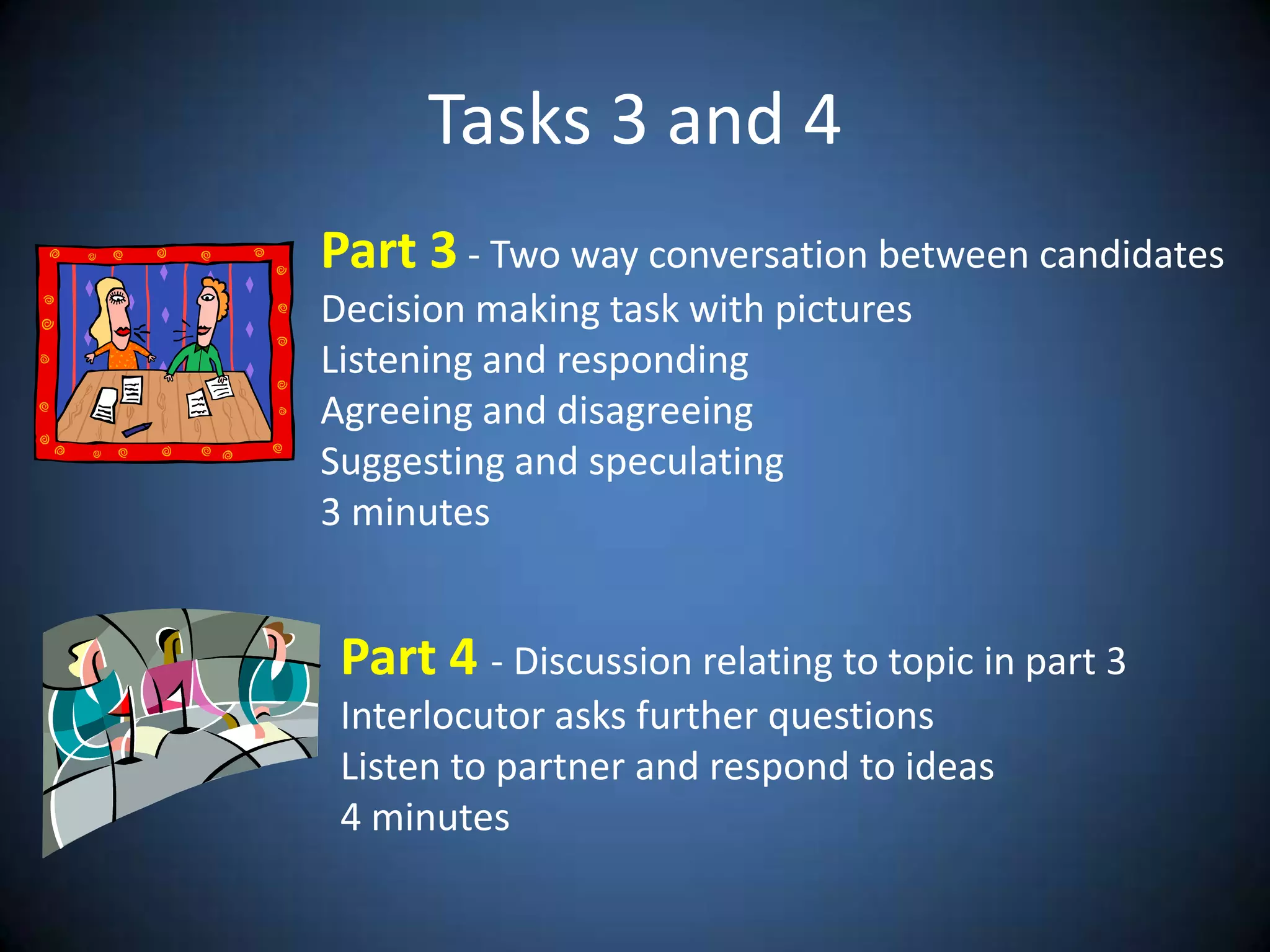 Tasks 3 and 4Part 3 - TwowayconversationbetweencandidatesDecisionmakingtaskwithpicturesListening and respondingAgreeing and disagreeingSuggesting and speculating3 minutesPart 4 - Discussionrelatingtotopic in part 3Interlocutor asksfurtherquestionsListen topartner and respondto ideas4 minutes