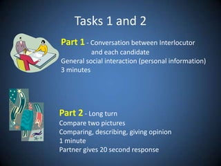 Tasks 1 and 2Part 1 - Conversationbetween Interlocutor     and eachcandidateGeneral social interaction (personal information)3 minutesPart 2 - Long turnCompare twopicturesComparing, describing, givingopinion1 minute Partnergives 20 second response