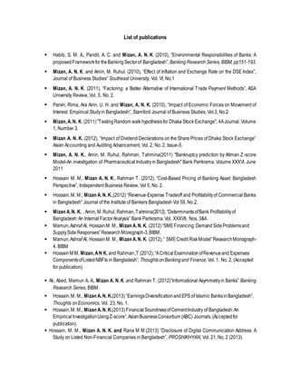 List of publications
 Habib, S. M. A., Pandit, A. C. and Mizan, A. N. K. (2010), “Environmental Responsibilities of Banks: A
proposedFrameworkfortheBankingSectorof Bangladesh”, Banking Research Series, BIBM, pp151-193.
 Mizan, A. N. K. and Amin, M. Ruhul. (2010), “Effect of Inflation and Exchange Rate on the DSE Index”,
Journal of Business Studies” Southeast University, Vol. VI, No.1
 Mizan, A. N. K. (2011), “Factoring: a Better Alternative of International Trade Payment Methods”, ASA
University Review, Vol. 5, No. 2.
 Parvin, Rima, Ara Airin, U. H. and Mizan, A. N. K. (2010), “Impact of Economic Forces on Movement of
Interest: Empirical Studyin Bangladesh”, Stamford Journal of Business Studies, Vol.3, No.2
 Mizan,A.N. K. (2011)"TestingRandom walk hypothesisfor Dhaka Stock Exchange", 4AJournal, Volume
1, Number 3.
 Mizan A. N. K. (2012), “Impact of Dividend Declarations on the Share Prices of Dhaka Stock Exchange”
Asian Accounting and Auditing Advancement, Vol. 2, No. 2, Issue-5.
 Mizan, A. N. K., Amin, M. Ruhul, Rahman, Tahmina(2011) "Bankruptcy prediction by Altman Z-score
Model-An investigation of Pharmaceutical Industryin Bangladesh" Bank Parikrama, Volume XXXVI, June
2011
 Hossain M. M., Mizan A. N. K., Rahman T. (2012), “Cost-Based Pricing of Banking Asset: Bangladesh
Perspective”, Independent Business Review, Vol 5, No. 2.
 Hossain,M. M., Mizan A.N. K.,(2012) “Revenue-Expense Tradeoff and Profitabilityof Commercial Banks
in Bangladesh” Journal of the Institute of Bankers Bangladesh Vol 59, No.2.
 Mizan A.N. K. , Amin, M.Ruhul, Rahman,Tahmina(2012),“DeterminantsofBank Profitabilityof
Bangladesh:An Internal FactorAnalysis” Bank Parikrama,Vol. XXXVII, Nos. 3&4.
 Mamun,Ashraf Al, HossainM. M., Mizan A.N. K. (2012)“SMEFinancing:Demand SideProblemsand
SupplySide Responses”ResearchMonograph-3,BIBM.
 Mamun,Ashraf Al, HossainM. M., Mizan A.N. K. (2012),“ SMECredit RiskModel”ResearchMonograph-
4, BIBM
 HossainM M, Mizan,AN K, and Rahman,T.(2012),“ACriticalExaminationofRevenueand Expenses
ComponentsofListedNBFIs in Bangladesh”,ThoughtsonBankingand Finance,Vol. 1, No. 2, (Accepted
for publication).
 Ali, Abed, Mamun A. A., Mizan A. N. K. and Rahman T. (2012)”Informational Asymmetryin Banks” Banking
Research Series, BIBM.
 Hossain,M. M., Mizan A.N. K.(2013) “EarningsDiversificationandEPS of Islamic BanksinBangladesh”,
Thoughts onEconomics, Vol. 23, No. 1.
 Hossain,M. M., Mizan A.N. K.(2013) FinancialSoundnessofCementIndustry of Bangladesh:An
Empirical InvestigationUsingZ-score”,AsianBusinessConsortium (ABC) Journals,(Acceptedfor
publication).
 Hossain, M. M., Mizan A. N. K. and Rana M M.(2013) “Disclosure of Digital Communication Address: A
Study on Listed Non-Financial Companies in Bangladesh”, PROSHIKHYAN, Vol. 21, No. 2 (2013).
 