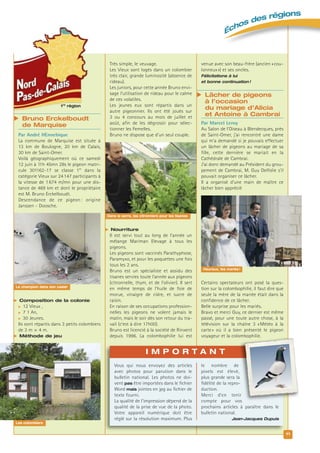 11
Échos des régions
Très simple, le veuvage.
Les Vieux sont logés dans un colombier
très clair, grande luminosité (absence de
rideau).
Les juniors, pour cette année Bruno envi-
sage l’utilisation de rideau pour le calme
de ces volatiles.
Les jeunes eux sont répartis dans un
autre pigeonnier. Ils ont été joués sur
3 ou 4 concours au mois de juillet et
août, afin de les dégrossir pour sélec-
tionner les Femelles.
Bruno ne dispose que d’un seul couple.
 Nourriture
Il est servi tout au long de l’année un
mélange Mariman Elevage à tous les
pigeons.
Les pigeons sont vaccinés Parathyphose,
Paramyxo, et pour les poquettes une fois
tous les 2 ans.
Bruno est un spécialiste et assidu des
tisanes servies toute l’année aux pigeons
(citronnelle, thym, et de l’olivier). Il sert
en même temps de l’huile de foie de
morue, vinaigre de cidre, et sucre de
raisin.
En raison de ses occupations profession-
nelles les pigeons ne volent jamais le
matin, mais le soir dès son retour du tra-
vail (c’est à dire 17h00).
Bruno est licencié à la société de Rinxent
depuis 1996. La colombophilie lui est
1re
région
 Bruno Erckelboudt
de Marquise
Par André HEnnebique
La commune de Marquise est située à
13 km de Boulogne, 20 km de Calais,
30 km de Saint-Omer.
Voilà géographiquement où ce samedi
12 juin à 11h 45mn 28s le pigeon matri-
cule 301162-17 se classe 1er
dans la
catégorie Vieux sur 24147 participants à
la vitesse de 1674 m/mn pour une dis-
tance de 469 km et dont le propriétaire
est M. Bruno Erckelboudt.
Descendance de ce pigeon : origine
Janssen - Doosche.
 Composition de la colonie
 12 Vieux ,
 7 1 An,
 30 Jeunes.
Ils sont répartis dans 3 petits colombiers
de 3 m × 4 m.
 Méthode de jeu
venue avec son beau-frère (ancien «cou-
lonneux») et ses oncles.
Félicitations à lui
et bonne continuation !
 Lâcher de pigeons
à l’occasion
du mariage d’Alicia
et Antoine à Cambrai
Par Marcel Leroy
Au Salon de l’Oiseau à Blendecques, près
de Saint-Omer, j’ai rencontré une dame
qui m’a demandé si je pouvais effectuer
un lâcher de pigeons au mariage de sa
fille, cette dernière se mariait en la
Cathédrale de Cambrai.
J’ai donc demandé au Président du grou-
pement de Cambrai, M. Guy Delfolie s’il
pouvait organiser ce lâcher.
Il a organisé d’une main de maître ce
lâcher bien apprécié
Certains spectateurs ont posé la ques-
tion sur la colombophilie, il faut dire que
seule la mère de la mariée était dans la
confidence de ce lâcher.
Belle surprise pour les mariés.
Bravo et merci Guy, ce dernier est même
passé, pour une toute autre chose, à la
télévision sur la chaîne 3 «Météo à la
carte» où il a bien présenté le pigeon
voyageur et la colombophilie.
Heureux, les mariés !
Dans la serre, les citronniers pour les tisanes
Le champion dans son casier
Les colombiers
Vous qui nous envoyez des articles
avec photos pour parution dans le
bulletin national. Les photos ne doi-
vent pas être importées dans le ﬁchier
Word mais jointes en jpg au ﬁchier de
texte fourni.
La qualité de l’impression dépend de la
qualité de la prise de vue de la photo.
Votre appareil numérique doit être
réglé sur la résolution maximum. Plus
le nombre de
pixels est élevé,
plus grande sera la
ﬁdélité de la repro-
duction.
Merci d’en tenir
compte pour vos
prochains articles à paraître dans le
bulletin national.
Jean-Jacques Dupuis
I M P O R T A N T
 
