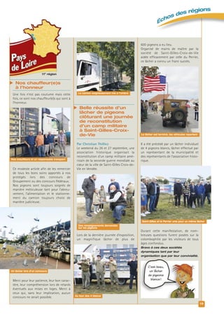  Belle réussite d’un
lâcher de pigeons
clôturant une journée
de reconstitution
d’un camp militaire
à Saint-Gilles-Croix-
de-Vie
Par Christian Thilliez
Le weekend du 26 et 27 septembre, une
association historique organisait la
reconstitution d’un camp militaire amé-
ricain de la seconde guerre mondiale au
cœur de la ville de Saint-Gilles Croix-de-
Vie en Vendée.
Lors de la dernière journée d’exposition,
un magnifique lâcher de plus de
11e
région
 Nos chauffeur(e)s
à l’honneur
Une fois n’est pas coutume mais cette
fois, ce sont nos chauffeur(e)s qui sont à
l’honneur.
Ce modeste article afin de les remercier
de tous les bons soins apportés à nos
protégés lors des concours de
Groupement ou des concours Fédéraux.
Nos pigeons sont toujours soignés de
manière méticuleuse tant pour l’abreu-
vement, l’alimentation et le stationne-
ment du camion toujours choisi de
manière judicieuse.
Merci pour leur patience, leur bon carac-
tère, leur compréhension lors de retards
éventuels aux mises en loges. Merci à
ceux qui, sans leur implication, aucun
concours ne serait possible.
600 pigeons a eu lieu.
Organisé de mains de maître par la
société de Saint-Gilles-Croix-de-Vie
aidée efficacement par celle du Perrier,
ce lâcher a connu un franc succès.
Il a été précédé par un lâcher individuel
de 4 pigeons blancs, lâcher effectué par
un représentant de la municipalité et
des représentants de l’association histo-
rique.
Durant cette manifestation, de nom-
breuses questions furent posées sur la
colombophilie par les visiteurs de tous
âges confondus.
Bravo à ces deux sociétés
dynamiques tant par leur
organisation que par leur convivialité.
13
Échos des régions
Le lâcher est terminé, les véhicules repartent
Le camion soigneusement mis à l’ombre
Nos chauffeurs et un responsable transport
Saint-Gilles et le Perrier unis pour un même lâcher
Des renseignements demandés
sur les pigeons
Au tour des 4 blancs
Un lâcher lors d’un concours
C’est beau,
un lâcher
de pigeons
blancs !
 
