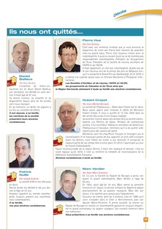 Décès
25
Daniel
Bailleux
Par Paul Gardez
L’estafette de Villers-en-
Cauchies est en deuil, Daniel Bailleux,
son secrétaire, est décédé en août der-
nier. Il était âgé de 81 ans.
Sa bonne humeur, sa jovialité et sa
disponibilité depuis plus de 50 années
vont nous manquer.
En sa mémoire, un lâcher de pigeons a
eu lieu au cimetière de Villers.
À son épouse, à sa famille,
les membres de la société
présentent leurs sincères
condoléances.
Ils nous ont quittés…
Patrick
Guille
Par Joseph Kubicki
La société d’Hérin est, elle aussi
en deuil.
Patrick Guille est décédé le 28 juin der-
nier à l’âge de 57 ans.
Amateur apprécié du monde colombo-
phile, toujours présent aux manifesta-
tions colombophiles.
À sa famille,
nos plus sincères condoléances.
Pierre Hue
Par Carl Ginfray
C’est avec une immense tristesse que je vous annonce la
disparition de notre ami Pierre Hue. Homme de caractère
mais au grand cœur, Pierre s’est toujours investi pour la
colombophilie. Il aura eu durant toute sa vie de nombreuses
responsabilités colombophiles. Président du Groupement
de l’Eure, Président de la Société de Lieurey, secrétaire de
l’ACPA et de l’ALCN.
Il était également un très bon colombophile. Quelle joie de
le voir heureux lors de la remise des prix en Belgique lors-
qu’il a remporté le Grand Prix du Danbosteph. Et en 2019, il
a réalisé une superbe saison avec un très bon Barcelone et Perpignan inter-
national.
Les Sociétés d’Honﬂeur et de Lieurey, l’ACPA et l’ALCN,
les groupements du Calvados et de l’Eure ainsi que
la Région Normande adressent à toute sa famille ses sincères condoléances.
Hubert Crepat
Par Jean-Michel Bernard
La société de Châteauroux - Déols dans l’Indre est en deuil.
Nous avons appris avec tristesse le décès de Monsieur
Hubert Crepat. Il nous a quittés le 12 mai 2020 dans sa
94e
année des suites d’une longue maladie.
Sa première licence datait des années 50 à la société colom-
bophile «La Flèche» de Vatan. Pendant de nombreuses
années, il fut contrôleur fédéral et contrôleur de lâchers sur
Châteauroux et Issoudun, fonctions qu’il a dû quitter avec
regrets pour des raisons de santé.
Nombreux sont les chauffeurs français et étrangers qui le
connaissaient. Il ne manquait jamais de leur apporter un p’tit café-croissant
avant les lâchers, voire même les inviter à son domicile. Il consacrait la
majeure partie de son temps libre à notre sport. En 2013, il participait au tour
de France Colombophile.
Figure incontournable de la région Centre, il était très impliqué et dévoué: c’est en
toute logique qu’en 2016, il s’est vu remettre la médaille de reconnaissance de la
Fédération Colombophile Française.
Sincères condoléances à toute sa famille.
Marc Verdier
Par Jean-Marc Scholtus
Ce 12 juin, la Société du Rapide de Bourges a perdu son
doyen et grand colombophile, Marc Verdier à l’âge de
82 ans.
En 1953, alors âgé de 16 ans, Marc prend sa première
licence en 21e
région. Le service militaire en Algérie le sépare
provisoirement de sa passion naissante. Mais dès son
retour, il la reprend sans jamais plus l’abandonner.
Couvreur de métier, père de 5 enfants, c’est en 1990 qu’il
vient s’installer dans le Cher à Henrichemont avec son
épouse Marie-Christine. Il prend aussitôt sa licence au
Rapide de Bourges et restera un colombophile passionné, toujours disponi-
ble et grand connaisseur du pigeon voyageur. Ses conseils resteront dans
nos mémoires!
Nous présentons à sa famille nos sincères condoléances.
 