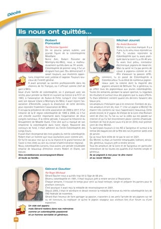 Décès
26
Robert
Poncelet
Par Christian Sgombri
On ne pourra jamais oublier, une
grande figure de la colombophilie
Mosellane
Notre Ami, Robert Poncelet de
Montigny-les-Metz, nous a malheu-
reusement quittés dans sa 74e
année.
Colombophile de premier rang, il fut un
dirigeant hors pair. Peu démonstratif, il
savait toujours, aux moments oppor-
tuns, s’exprimer avec justesse et sagesse. Toujours sou-
cieux de l’intérêt général.
Il avait accompli sa carrière professionnelle dans les
chemins de fer Français, où il officiait comme chef de
gare à Metz.
Issue d’une famille de colombophile, où il pratiquait avec ses
oncles, pour prendre sa liberté en ouvrant sa licence à la F.C.F. en
1983, à l’association de Audun-le-Tiche. Lorsqu’il s’est installé
avec son épouse Liliane à Montigny les Metz, il avait rejoint l’as-
sociation d’Amnéville, jusqu’à la dissolution de cette dernière,
pour rejoindre finalement l’association de Metz.
Il occupa la présidence de cette association de 2009 à 2017. Il fut
trésorier de la 6e
région colombophile de 1999 à 2008, où il fut
une cheville ouvrière importante dans l’organisation de deux
congrès nationaux. À la même période, il assurait la trésorerie du
Groupement de Moselle Ouest. C’est dire qu’il a marqué de son
empreinte la colombophile dans notre région. Passionné des
concours de fond, il était adhérent du Cercle Colombophile des
Longs Cours.
Il avait était récompensé des trois grades du mérite colombophile.
Robert était un homme que nous souhaitons avoir comme ami.
Ce fut le cas pour moi qui ai eu la chance et le grand honneur de
l’avoir à mes côtés au sein du conseil d’administration régional.
Nous, colombophiles Lorrains, nous avons une pensée inoubliable
emprise de beaucoup d’émotion envers Robert et Eliane, son
épouse.
Nos condoléances accompagnent Eliane
et toute sa famille.
Michel Jouret
Par André Bonnetat
Michel, tu vas nous manquer. Il y a
7 ans, tu es venu nous rejoindre au
PVF. Tu voulais reprendre la
Colombophilie que tu avais prati-
quée dans la Loire il y a 30-40 ans.
Tu avais tout prévu, constateur
électronique, pigeons de classe etc.
Mais ta santé ne t’a pas permis de
«jouer à pigeons» comme on dit.
Afin d’assouvir ta passion diffé-
remment, tu es passé de Colombophile à
Colombiculteur. Tu as élevé de nombreux pigeon-
neaux avec ta colonie dont la majorité des
pigeons venaient de Béthune. Toi, si généreux, tu
as offert tous les pigeonneaux aux jeunes colombophiles.
Toutes les semaines, pendant la saison sportive, tu regardais
les résultats et surtout ceux des pigeons que tu avais offerts.
Tu étais tellement content quand ces derniers faisaient des
beaux prix.
Les amateurs n’hésitaient pas à te remercier. Combien de jeu-
nes amateurs m’ont dit, mon 1er
c’est un pigeon à Michel! Ils
étaient très contents car tous t’appréciaient beaucoup. Cette
année encore, le 2e
pigeon As Vitesse de la Loire chez Romain
vient de chez toi. Tu l’as vu sur la vidéo qui est passée sur
internet et ça t’a fait énormément plaisir comme d’habitude.
Combien de fois le jeune Louis m’a dit en 2019, mon premier
vient de chez Michel.
Tu participais toujours à nos AG à Savigneux et surtout à la
remise des bagues lors de la fête des rois le premier week-end
de janvier.
Ça va nous faire drôle de ne pas te voir en 2021.
Oui Michel, tu étais un homme remarquable, tolérant, servia-
ble, généreux, toujours prêt à rendre service.
Tous les amateurs de la Loire et de Savigneux en particulier
retiendront de toi toutes ces qualités d’un homme simple et
généreux.
Ils se joignent à moi pour te dire merci
et au revoir Michel.
Ils nous ont quittés…
Gérard Gautier
Par Roger Michaud
Gérard Gautier nous a quittés trop tôt à l’âge de 68 ans.
Devenu colombophile en 1991, il était toujours prêt à rendre service à l’Association.
Chaque semaine, il trouvait le temps pour venir au local nettoyer, ranger et préparer les paniers pour le
prochain concours.
C’est pourquoi il avait reçu la médaille de reconnaissance en 2001.
Depuis 2005, il était le secrétaire et devait recevoir la médaille de bronze du mérite colombophile lors de
l’AG fédérale de novembre.
Gérard était heureux de faire partager sa passion, «raconter» à ses amis l’arrivée de ses pigeons sur tel
ou tel concours, ou expliquer ce qu’est le pigeon voyageur aux visiteurs lors d’un forum ou d’une
exposition.
Un vide est apparu
mais Gérard restera dans nos mémoires
comme un colombophile passionné
et un homme serviable et généreux.
 