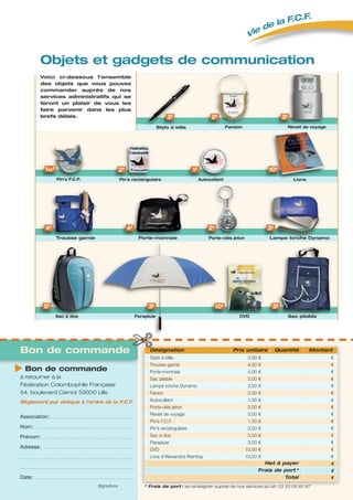 Association: .............................................................................................................................
Nom: ......................................................................................................................................................
Prénom: ...........................................................................................................................................
Adresse: ..........................................................................................................................................
.............................................................................................................................................................................
.............................................................................................................................................................................
Date: ......................................................................................................................................................
Signature
Bon de commande
à retourner à la
Fédération Colombophile Française
54, boulevard Carnot 59000 Lille
Règlement par chèque à l’ordre de la F.C.F.
* Frais de port : se renseigner auprès de nos services au tél. 03 20 06 82 87
Désignation Prix unitaire Quantité Montant
Stylo à bille 3,00 €    € 
Trousse garnie 4,00 €    € 
Porte-monnaie 4,00 €    € 
Sac pliable 3,00 €    € 
Lampe torche Dynamo 3,00 €    € 
Fanion  2,00 €    € 
Autocollant  1,00 € € 
Porte-clés jeton  2,00 €    € 
Réveil de voyage  3,00 € €
Pin’s F.C.F.  1,50 €    € 
Pin’s rectangulaire 2,00 € €
Sac à dos 5,00 € €
Parapluie  3,00 € €
DVD  10,00 € €
Livre d’Alexandra Reinfray  10,00 € €
Net à payer € 
Frais de port * € 
Total €
Bon de commande
Objets et gadgets de communication
Fanion
✄
Réveil de voyage
Pin’s F.C.F. Pin’s rectangulaire
Sac à dos Parapluie DVD
Porte-clés jeton
Livre
Stylo à bille
Trousse garnie Porte-monnaie
Sac pliable
Lampe torche Dynamo
5€ 3€ 10€
2€
2€
2€ 3€
Voici ci-dessous l’ensemble
des objets que vous pouvez
commander auprès de nos
services administratifs qui se
feront un plaisir de vous les
faire parvenir dans les plus
brefs délais.
150€
3€
4€ 4€
3€
3€
10€1€
Autocollant
Vie de la F.C.F.
 
