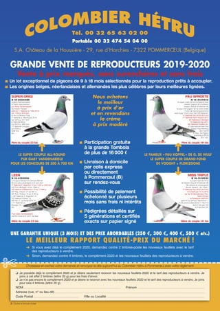 UNE GARANTIE UNIQUE (3 MOIS) ET DES PRIX ABORDABLES (250 €, 300 €, 400 €, 500 € etc.)
LE MEILLEUR RAPPORT QUALITÉ-PRIX DU MARCHÉ !
Tél. 00 32 65 63 02 00
Portable 00 32 474 54 04 00
S.A. Château de la Houssière - 29, rue d’Harchies - 7322 POMMERŒUL (Belgique)
GRANDE VENTE DE REPRODUCTEURS 2019-2020
Vente à prix marqués, sans surenchères et sans frais
n Un lot exceptionnel de pigeons de 9 à 18 mois sélectionnés pour la reproduction prêts à accoupler.
n Les origines belges, néerlandaises et allemandes les plus célèbres par leurs meilleures lignées.
Nous achetons
le meilleur
à prix d’or
et en revendons
la crème
à prix modéré
LE SUPER COUPLE ALL-ROUND
PUR GABY VANDENABEELE
POUR LES CONCOURS DE 300 À 700 KM
n Participation gratuite
à la grande Tombola
de plus de 16 000 €
n Livraison à domicile
par colis express
ou directement
à Pommerœul (B)
sur rendez-vous
n Possibilité de paiement
échelonné sur plusieurs
mois sans frais ni intérêts
n Pédigrées détaillés sur
5 générations et certiﬁés
exacts sur papier signé
LE FAMEUX « PAU KOPPEL » DE G. DE WULF
LE SUPER COUPLE DE GRAND-FOND
DE VOOGHT × FLORIZOONE
➜
➜
➜
➜
LEEN
B 12-4152209
La super championne Deneve-Marnik
50 prix sans doublages en 4 ans dont:
1er
National Z. Argenton 14 sur 1 225 p. (520 km)
24e
Prov. Bourges 14 sur 1364 p.
25e
National Châteauroux 14 sur 17 984 p.
35e
Rég. Vierzon 14 sur 631 p.
42e
Prov. Poitiers 14 sur 3142 p.
+ 50e
National Z. Argenton 13,
70e
National Poitiers 13,
89e
Nat. Z. La Souterraine 13,
111e
National. Z.
Bourges 15,
etc.
Pure Gaby Vandenabeele
via Rik Cools et A. et R. De Saer
Mère du couple 23 bis
Père du couple 23 bis Père du couple 141 bis
MISS TRIPLE
B 16-3119530
la super reproductrice
de Gaston Dewulf d’Ostende (B)
fille directe et consanguine
de son fameux «Mr Triple»
5e
National Pau 2016 (910 km)
et le triplé par 10 en 2016
sur les 3 Internationaux Pau,
Saint-Vincent
et Perpignan (955 km)
petit-fils du fameux Barcelona I»
5 fois primé à Barcelone (1100 km)
dont 2 fois par 100
et 3 fois par 20!
Mère du couple 141 bis
COLOMBIER HÉTRU
❑  Cocher la formule choisie✗
Choisissez et cochez votre demande et renvoyez-la dès aujourd’hui au Colombier Hétru à Pommerœul avec votre règlement.
❑  Je possède déjà le complément 2020 et je désire seulement recevoir les nouveaux feuillets 2020 et le tarif des reproducteurs à vendre. Je
joins à cet effet 2 timbres (lettre 20 g) pour les frais d’envoi.
❑  Je n’ai pas encore le complément 2020 et je désire le recevoir avec les nouveaux feuillets 2020 et le tarif des reproducteurs à vendre. Je joins
pour cela 4 timbres (lettre 20 g).
NOM............................................................................................................................................................................................. Prénom .................................................................................................................................
Adresse (rue, n° ou lieu-dit)....................................................................................................................................................................................................................................................................................................
Code Postal ....................................................................................... Ville ou Localité .............................................................................................................................................................................................
➜ Si vous avez déjà le complément 2020, demandez contre 2 timbres-poste les nouveaux feuillets avec le tarif
des reproducteurs à vendre.
➜ Sinon, demandez contre 4 timbres, le complément 2020 et les nouveaux feuillets des reproducteurs à vendre.
✄
PAU SPROETE
B 12-3124542
le super crack de fond et grand-fond
meilleur pigeon du champion
Gaston Dewulf d’Ostende (B)
et plus cher pigeon de sa vente totale
11 prix de fond et grand-fond
dont 9 par 10 et 5 fois Top 100 National!
4e
National Pau 2018 (910 km)
17e
National Saint-Vincent 2017
30e
National Z. Bourges
70e
National Pau 2017
98e
National Souillac etc.
4e
International best Pau
Pigeon Pipa-Ranking
2017-2018
2e
Prov. As Pigeon
grand-fond RFCB
2017 etc.
SUPER ORIGI
B 16-2004486
original Demesmaeker
le super reproducteur
pur Gaby Vandenabeele
de Kamiel Hazaert
père du 1er
National Z. Tulle 2019
sur 1 790 p. (619 km)
et fils du fameux Origi
1er
National Z. Montluçon 2014
sur 3613 p. (517 km)
6e
National Brive
sur 8674 p. (665 km)
11e
National Limoges
sur 8303 p.
(636 km)
etc.
 
