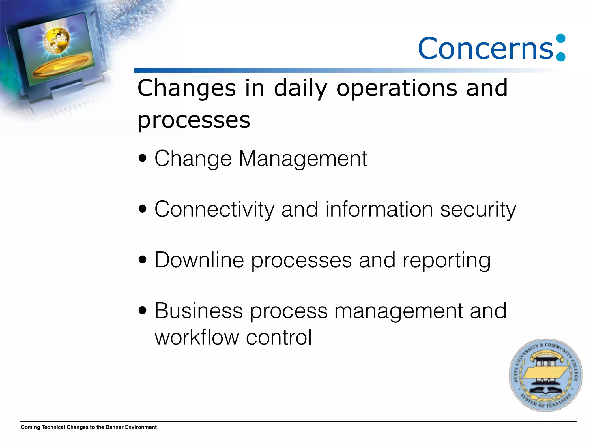 Concerns
                                          Changes in daily operations and
                                          processes
                                          • Change Management

                                          • Connectivity and information security

                                          • Downline processes and reporting

                                          • Business process management and
                                            workﬂow control


Coming Technical Changes to the Banner Environment
 