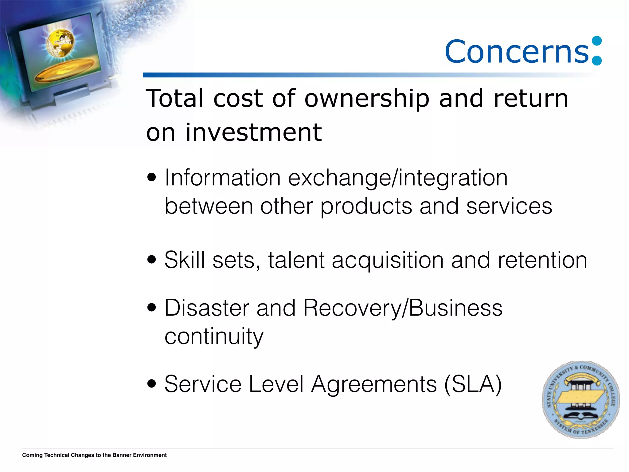 Concerns
                                          Total cost of ownership and return
                                          on investment
                                          • Information exchange/integration
                                            between other products and services

                                          • Skill sets, talent acquisition and retention

                                          • Disaster and Recovery/Business
                                            continuity

                                          • Service Level Agreements (SLA)

Coming Technical Changes to the Banner Environment
 