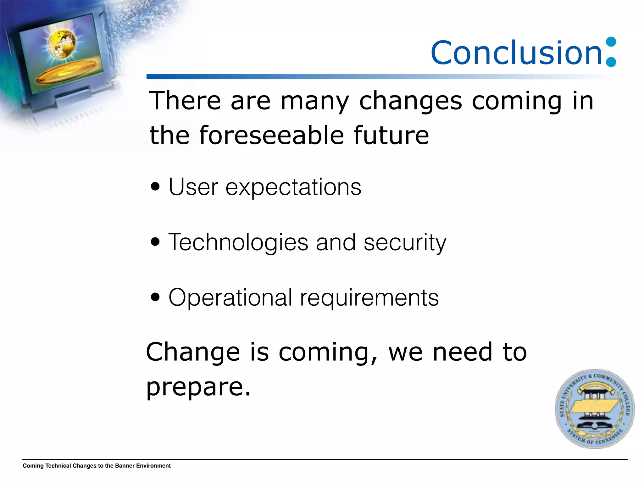 Conclusion
                                          There are many changes coming in
                                          the foreseeable future

                                          • User expectations

                                          • Technologies and security 

                                          • Operational requirements

                                         Change is coming, we need to
                                         prepare.

Coming Technical Changes to the Banner Environment
 