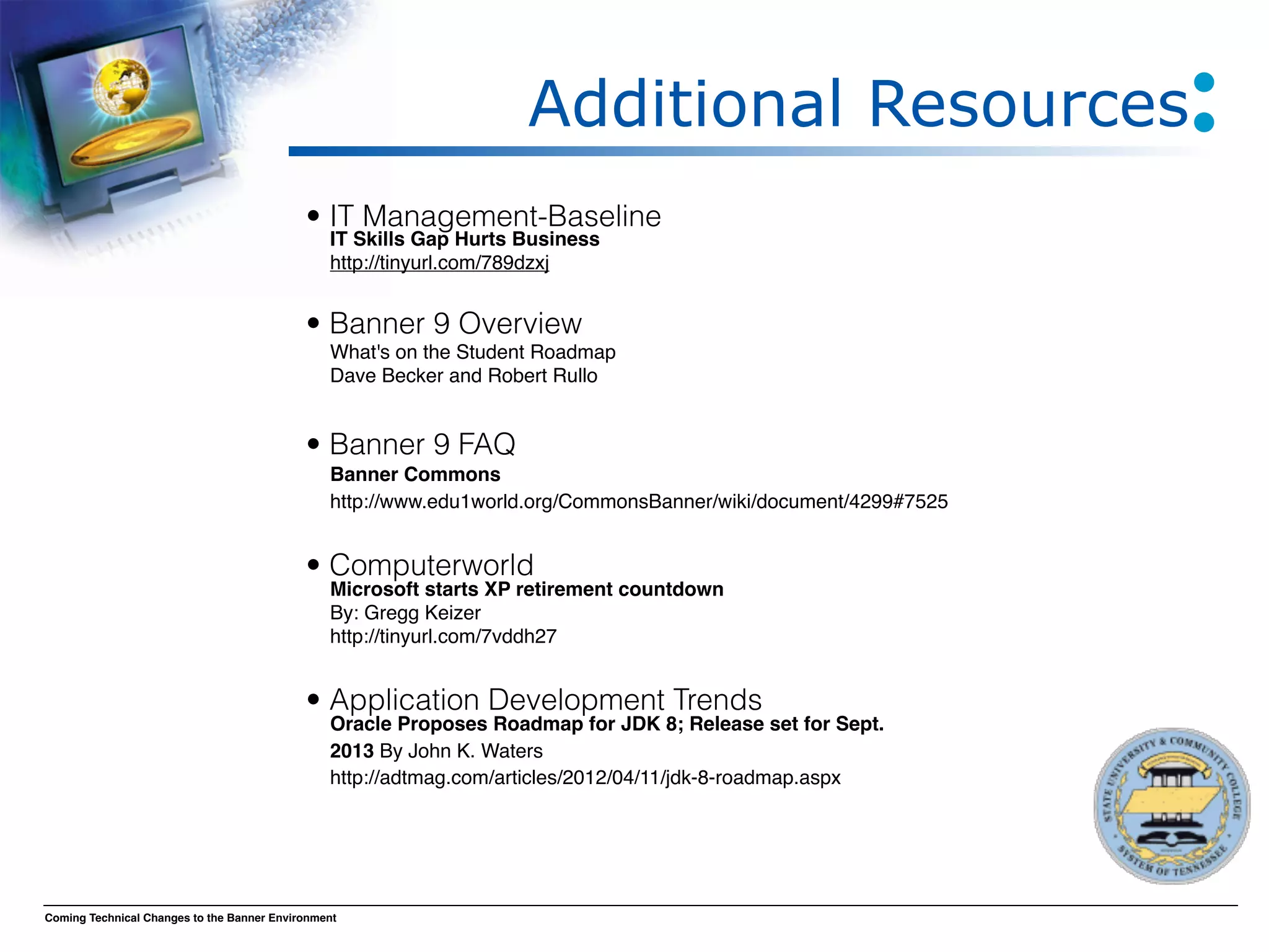 Additional Resources
                                            • IT Management-Baseline
                                                IT Skills Gap Hurts Business
                                                http://tinyurl.com/789dzxj

                                            
                                            • Banner 9 Overview
                                            
 What's on the Student Roadmap
                                            
 Dave Becker and Robert Rullo
                                            
                                            • Banner 9 FAQ
                                            
                                            
 Banner Commons 
                                              http://www.edu1world.org/CommonsBanner/wiki/document/4299#7525
                                            
                                            • Computerworld
                                            
                                              Microsoft starts XP retirement countdown
                                            
 By: Gregg Keizer
                                                http://tinyurl.com/7vddh27
                                            
                                            
 Application Development Trends
                                            •
                                            
 Oracle Proposes Roadmap for JDK 8; Release set for Sept.
                                                2013 By John K. Waters
                                                http://adtmag.com/articles/2012/04/11/jdk-8-roadmap.aspx
                                            
                                            
                                            
Coming Technical Changes to the Banner Environment
 