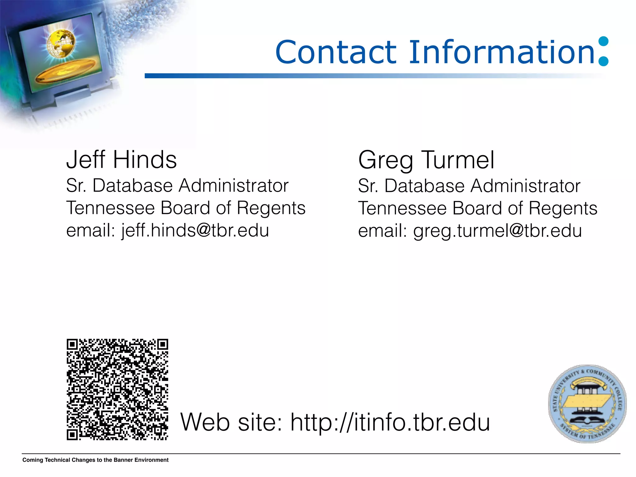 Contact Information


              Jeff Hinds
                                             Greg Turmel
              Sr. Database Administrator
                             Sr. Database Administrator
              Tennessee Board of Regents
                             Tennessee Board of Regents
              email: jeff.hinds@tbr.edu 
                             email: greg.turmel@tbr.edu 




                                                     Web site: http://itinfo.tbr.edu
Coming Technical Changes to the Banner Environment
 