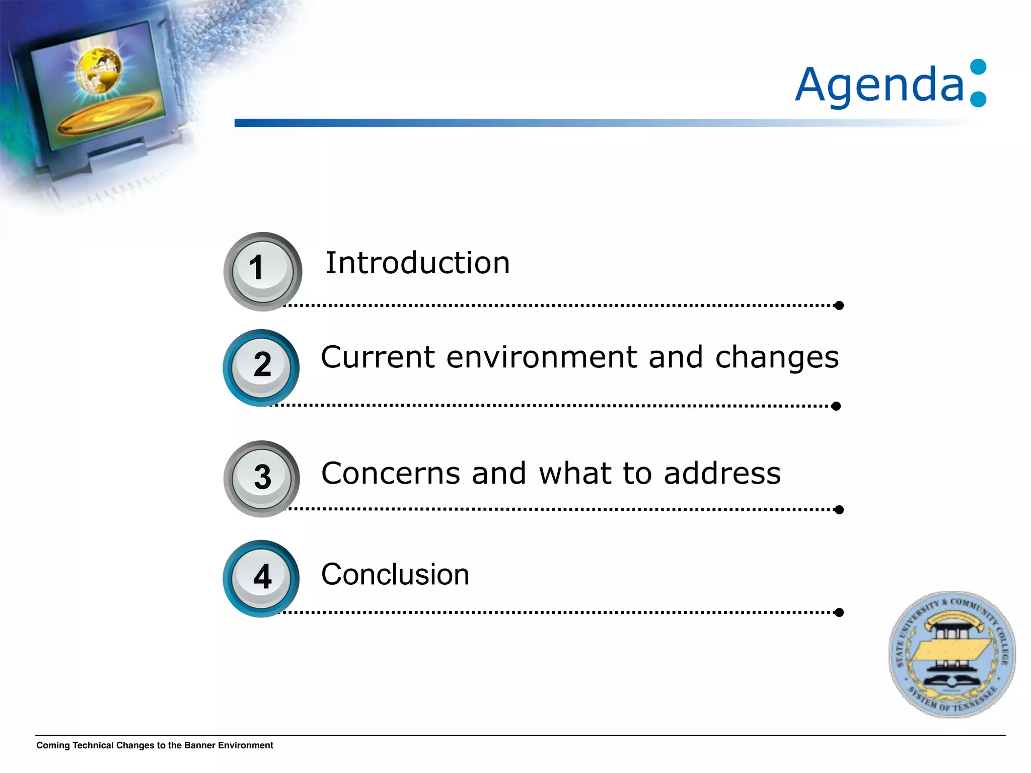 Agenda


                                            1        Introduction


                                             2       Current environment and changes



                                             3       Concerns and what to address


                                             4       Conclusion




Coming Technical Changes to the Banner Environment
 