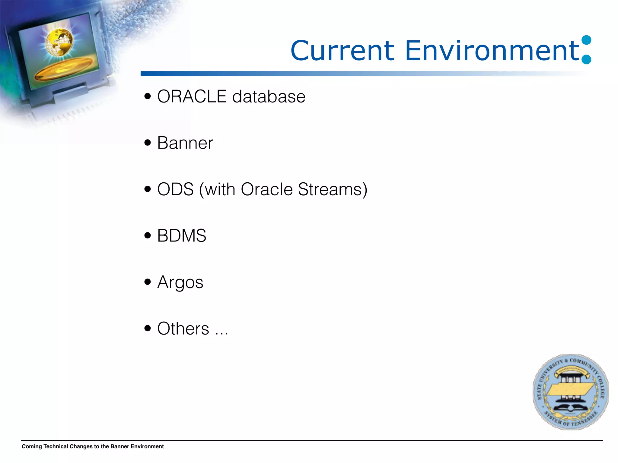 Current Environment
                                          • ORACLE database

                                          • Banner

                                          • ODS (with Oracle Streams)

                                          • BDMS

                                          • Argos

                                          • Others ...




Coming Technical Changes to the Banner Environment
 