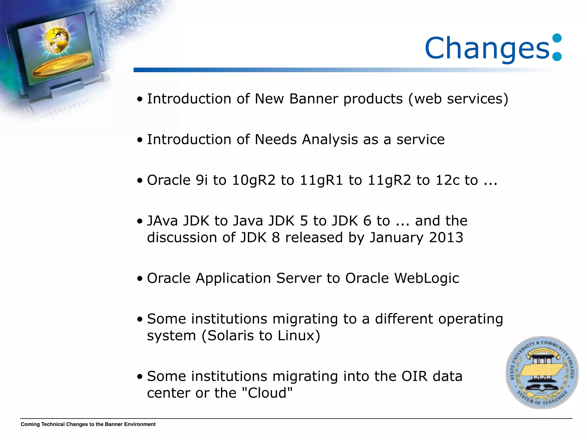 Changes
                                          • Introduction of New Banner products (web services)

                                          • Introduction of Needs Analysis as a service

                                          • Oracle 9i to 10gR2 to 11gR1 to 11gR2 to 12c to ...

                                          • JAva JDK to Java JDK 5 to JDK 6 to ... and the
                                            discussion of JDK 8 released by January 2013

                                          • Oracle Application Server to Oracle WebLogic

                                          • Some institutions migrating to a different operating
                                            system (Solaris to Linux)

                                          • Some institutions migrating into the OIR data
                                            center or the "Cloud"

Coming Technical Changes to the Banner Environment
 