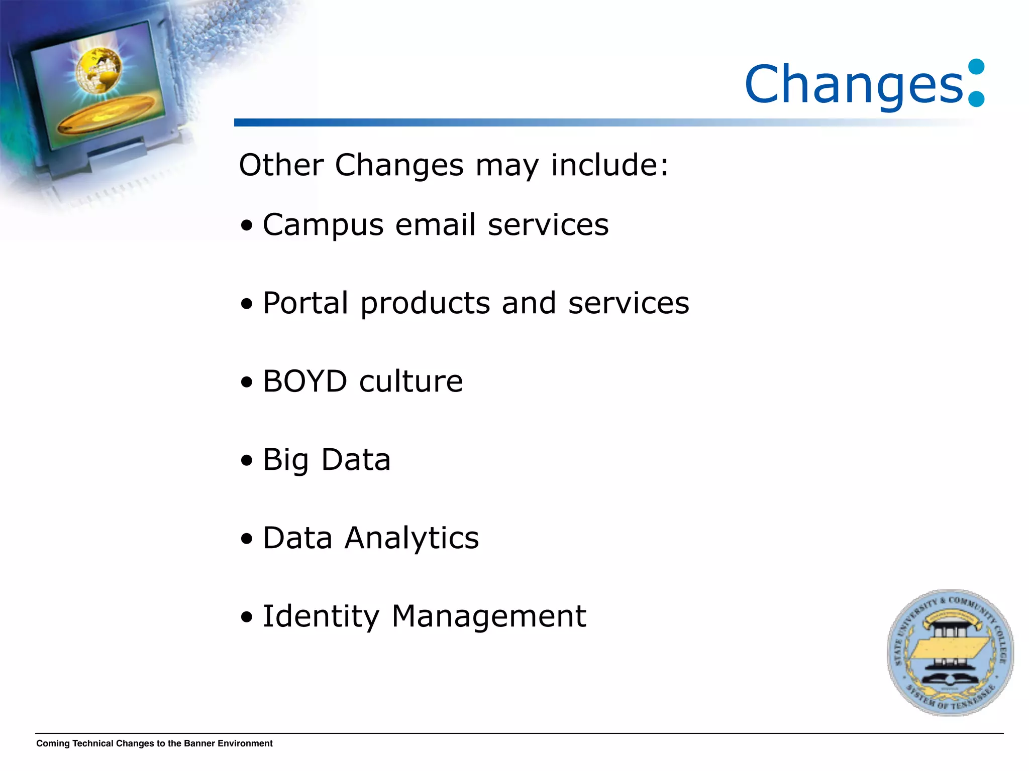 Changes
                                          Other Changes may include:
                                          • Campus email services

                                          • Portal products and services

                                          • BOYD culture

                                          • Big Data

                                          • Data Analytics

                                          • Identity Management


Coming Technical Changes to the Banner Environment
 