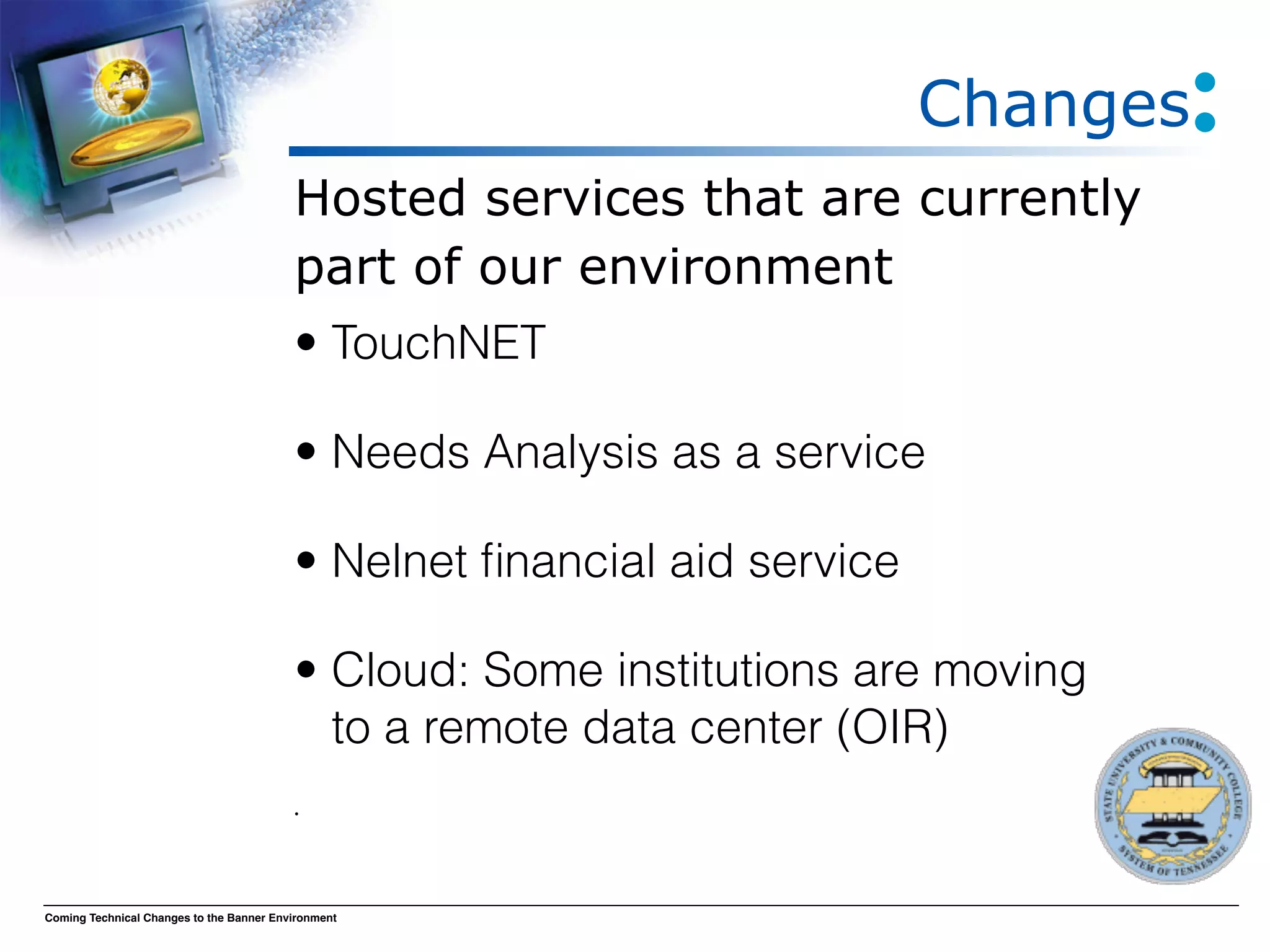 Changes
                                          Hosted services that are currently
                                          part of our environment
                                          • TouchNET

                                          • Needs Analysis as a service

                                          • Nelnet ﬁnancial aid service

                                          • Cloud: Some institutions are moving
                                            to a remote data center (OIR)
                                          •




Coming Technical Changes to the Banner Environment
 
