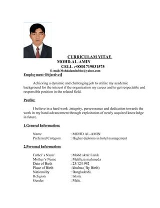 CURRICULAM VITAE
MOHD.AL-AMIN
CELL :+8801719031575
E-mail:Mohdalaminfehe@yahoo.com
Employment Objective:
Achieving a dynamic and challenging job to utilize my academic
background for the interest if the organization my career and to get respectable and
responsible position in the related field.
Profile:
I believe in a hard work ,integrity, perseverance and dedication towards the
work in my hand advancement through exploitation of newly acquired knowledge
in future.
1.General Information:
Name : MOHD.AL-AMIN
Preferred Category : Higher diploma in hotel management
2.Personal Information:
Father’s Name : Mohd.aktar Faruk
Mother’s Name : Mahfuza mahmuda
Date of Birth : 25/12/1992
Place of Birth : khulna.( By Birth)
Nationality : Bangladeshi.
Religion : Islam.
Gender : Male.
 
