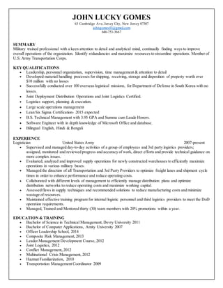 JOHN LUCKY GOMES
63 Cambridge Ave, Jersey City, New Jersey 07307
johngomes03@gmail.com
646-753-3667
SUMMARY
Military trained professional with a keen attention to detail and analytical mind, continually finding ways to improve
overall operations of the organization. Identify redundancies and maximize resources to streamline operations. Member of
U.S. Army Transportation Corps.
KEYQUALIFICATIONS
 Leadership, personnel organization, supervision, time management & attention to detail
 Developed material handling processes for shipping, receiving, storage and disposition of property worth over
$10 million with no losses
 Successfully conducted over 100 overseas logistical missions, for Department of Defense in South Korea with no
losses.
 Joint Deployment Distribution Operations and Joint Logistics Certified.
 Logistics support, planning & execution.
 Large scale operations management
 Lean Six Sigma Certification- 2015 expected
 B.S. Technical Management with 3.95 GPA and Summa cum Laude Honors.
 Software Engineer with in depth knowledge of Microsoft Office and database.
 Bilingual English, Hindi & Bengali
EXPERIENCE
Logistician United States Army 2007-present
 Supervised and managed day-to-day activities of a group of employees and 3rd party logistics providers;
assigned, monitored and reviewed progress and accuracy of work, direct efforts and provide technical guidance on
more complex issues.
 Evaluated, analyzed and improved supply operations for newly constructed warehouses to efficiently maximize
operations in various military bases.
 Managed the direction of all Transportation and 3rd Party Providers to optimize freight lanes and shipment cycle
times in order to enhance performance and reduce operating costs.
 Collaborated with different levels of management to efficiently manage distribution plans and optimize
distribution networks to reduce operating costs and maximize working capital.
 Assessed flaws in supply techniques and recommended solutions to reduce manufacturing costs and minimize
wastage of resources.
 Maintained effective training program for internal logistic personnel and third logistics providers to meet the DoD
operation requirements.
 Managed, Trained and Mentored thirty (30) team members with 20% promotions within a year.
EDUCATION & TRAINING
 Bachelor of Science in Technical Management, Devry University 2011
 Bachelor of Computer Applications, Amity University 2007
 Officer Leadership School, 2014
 Composite Risk Management, 2013
 Leader Management Development Course, 2012
 Joint Logistics, 2012
 Conflict Management, 2012
 Multinational Crisis Management, 2012
 Hazmat Familiarization, 2010
 Transportation Management Coordinator 2009
 