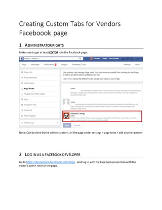 Creating Custom Tabs for Vendors
Faceboook page
1 ADMINISTRATOR RIGHTS
Make sure to getat least EDITOR role the Facebookpage.
Note:Can be done bythe administrator(s) of the page undersettings>page roles > add anotherperson
2 LOG INAS A FACEBOOK DEVELOPER
Go to https://developers.facebook.com/apps. Andlogin withthe Facebookcredentialswiththe
editor/admin role for the page.
 