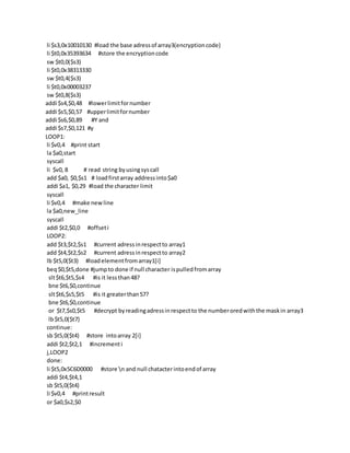 li $s3,0x10010130 #load the base adressof array3(encryptioncode)
li $t0,0x35393634 #store the encryptioncode
sw $t0,0($s3)
li $t0,0x38313330
sw $t0,4($s3)
li $t0,0x00003237
sw $t0,8($s3)
addi $s4,$0,48 #lowerlimitfornumber
addi $s5,$0,57 #upperlimitfornumber
addi $s6,$0,89 #Y and
addi $s7,$0,121 #y
LOOP1:
li $v0,4 #print start
la $a0,start
syscall
li $v0, 8 # read string byusingsyscall
add $a0, $0,$s1 # loadfirstarray addressinto$a0
addi $a1, $0,29 #load the character limit
syscall
li $v0,4 #make newline
la $a0,new_line
syscall
addi $t2,$0,0 #offseti
LOOP2:
add $t3,$t2,$s1 #current adressinrespectto array1
add $t4,$t2,$s2 #current adressinrespectto array2
lb $t5,0($t3) #loadelementfromarray1[i]
beq$0,$t5,done #jumpto done if null character ispulledfromarray
slt$t6,$t5,$s4 #is it lessthan48?
bne $t6,$0,continue
slt$t6,$s5,$t5 #is it greaterthan57?
bne $t6,$0,continue
or $t7,$s0,$t5 #decrypt byreadingadressinrespectto the numberoredwiththe maskin array3
lb$t5,0($t7)
continue:
sb $t5,0($t4) #store intoarray 2[i]
addi $t2,$t2,1 #incrementi
j,LOOP2
done:
li $t5,0x5C6D0000 #store n and null chatacterintoendof array
addi $t4,$t4,1
sb $t5,0($t4)
li $v0,4 #printresult
or $a0,$s2,$0
 