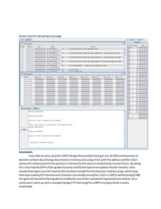 Screenshotfor decodingamessage
Conclusion:
I was able tocome upwitha MIPS designthatavoidedhavingtouse 10 differentbranchesto
decode numbersbyutilizingakeystoredinmemoryandusinga trick withthe addressandthe ASCII
valuesof numberspointtothe positioninthe keyforthe value itneededtobe turnedintoto. By doing
thisI alsohad the befitof beingable toeasilymodifythe type of encryptionshouldIneedto.Ialso
avoidedhavingtouse a for loopforthe iterationneededforthe characterread byusinga while loop
that keptreadingtill itfoundanull character essentiallyturningfor(i=0;i++;i<29) towhile(array[i]!=00)
thisgivesthe benefitof beingable tomodifythe size of the inputtedstringshouldone needto.Soin
conclusionIcame up witha compact design(77 lineslong) foraMIPS encryptedthatiseasily
modifiable.
 