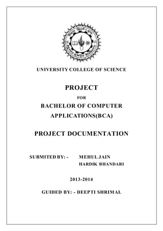 UNIVERSITY COLLEGE OF SCIENCE
PROJECT
FOR
BACHELOR OF COMPUTER
APPLICATIONS(BCA)
PROJECT DOCUMENTATION
SUBMITED BY: - MEHUL JAIN
HARDIK BHANDARI
2013-2014
GUIDED BY: - DEEPTI SHRIMAL
 