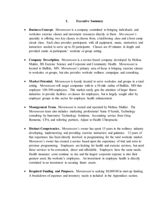 I. Executive Summary
 Business Concept. Movemeant is a company committed to bringing individuals and
worksites exercise classes and movement resources directly to them. Movemeant’s
specialty is offering two key classes to choose from, a kickboxing class and a boot camp
circuit class. Each class provides participants with all equipment, music, motivation and
instruction needed to serve up to 20 participants. Classes are 45 minutes in length and
provided onsite at participants’ worksite or group setting.
 Company Description. Movemeant is a service-based company developed by Melissa
Mulder, BS Exercise Science and Corporate and Community Health. Movemeant is
located in Buffalo, MN. Movemeant’s primary area of focus is bringing exercise classes
to worksites or groups, but also provides worksite wellness campaigns and consulting.
 Market Potential. Movemeant is keenly located to serve worksites and groups in a rural
setting. Movemeant will target companies with-in a 30 mile radius of Buffalo, MN that
employee 100-500 employees. This market rarely gets the attention of larger fitness
industries to provide facilities or classes for employees, but is largely sought after by
employee groups in this sector for employee health enhancement.
 Management Team. Movemeant is owned and operated by Melissa Mulder. The
Movemeant team also includes marketing professional Susie O’konek, Technology
consulting by Innovative Technology Solutions, Accounting service from Greg
Bonnema, CPA, and referring partners, Adjust to Health Chiropractic.
 Distinct Competencies. Movemeant’s owner has spent 15 years in the wellness industry
developing, implementing and providing exercise instruction and guidance. 12 years of
that experience has been directly involved in programming for the rural worksite market.
Movement’s owner has created a service based upon the experience of trial and error in
previous programming. Employees are looking for health and exercise services, but need
those services to be convenient, direct and affordable. Employers have the same needs.
Health insurance costs continue to rise and the largest corporate expense is also their
greatest asset, the worksite’s employees. An investment in employee health is directly
correlated to an investment in securing future assets.
 Required Funding and Purposes. Movemeant is seeking $8,000.00 in start-up funding.
A breakdown of expenses and inventory needs is included in the Appendices section.
 