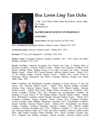 Bea Loren Ling Tan Ocba
 Blk. 1 Lot 4 Phase 4 Doña Justina Road Filinvest Homes, Biñan
City, Laguna
 09065832475
BACHELOR OF SCIENCE IN PHARMACY
ACTIVITIES:
Junior Editor: The Rose and the Leaf 2011-2012
Vice – President for Gil Puyat: University Student Council - Makati, 2012 -2013
Assistant Secretary: University Student Council - Makati, 2011 -2012
Secretary: 2nd Year Level Organization - Gil Puyat, 2010 -2011
Student Chair: Community Outreach Standing Committee, 2012 -2013; Stand and Deliver
Standing Committee, 2011- 2012
Overall Co-Chair: University Recognition Day “Science and Virtue: A Timeless Mark of
Escolarian Excellence”, University Student Council – Makati, 2013; Induction of Officers “CEU
Makati: Nurturing Minds, Shaping Leaders in the Light of Science and Virtue”, University
Student Council – Makati, 2012; General Meeting, University Student Council – Makati, 2011;
3rd Job Hunting Seminar, University Student Council – Makati, 2011; Lecture Forum on
Medication Therapy Management and Patient Counseling, Pharmacy Program and Student
Affairs Office, 2011;
Chair: Certificates and Refreshments Committee, Roadmap to Career Success, 4th Jobs and
Careers Fair, University Student Council – Makati, 2013; Physical Facilities Committee,
Christmas Party, University Student Council – Makati, 2012; Physical Facilities, University
Student Council – Makati Week Rocks Mother Nature: Escolarians go ECOlarians, 2012;
Tokens Committee, Teachers’ Day, 2012; Reception and Accommodation Committee, the
Roadmap to Career Success 4th Job Hunting Seminar, University Student Council – Makati,
2012; Refreshments Committee, General Meeting, University Student Council – Makati, 2012;
Certificates Committee, General Assembly, Honors’ Society, 2012; Evaluation Committee,
General Assembly, Junior Philippine Pharmacists Association, 2012; Documentation Committee,
General Assembly, University Student Council – Makati, 2012; Documentation and Physical
Facilities Committee, Freshmen Orientation, Pharmacy Program, 2012; Physical Facilities
Committee, University Recognition Day, 2012; Certificates Committee, 3rd Jobs and Careers
Fair, University Student Council, 2012; Peace and Order Committee, University Student Council
Week, High Voltage: Escolarian Talents Electrified, 2011; Tokens Committee, Teachers’ Day,
2011; Certificates and Publicity Committee, General Assembly, University Student Council
 