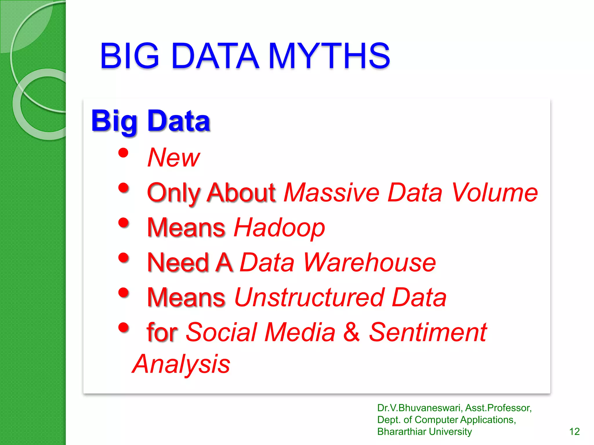 BIG DATA MYTHS
Big Data
• New
• Only About Massive Data Volume
• Means Hadoop
• Need A Data Warehouse
• Means Unstructured Data
• for Social Media & Sentiment
Analysis
12
Dr.V.Bhuvaneswari, Asst.Professor,
Dept. of Computer Applications,
Bhararthiar University
 