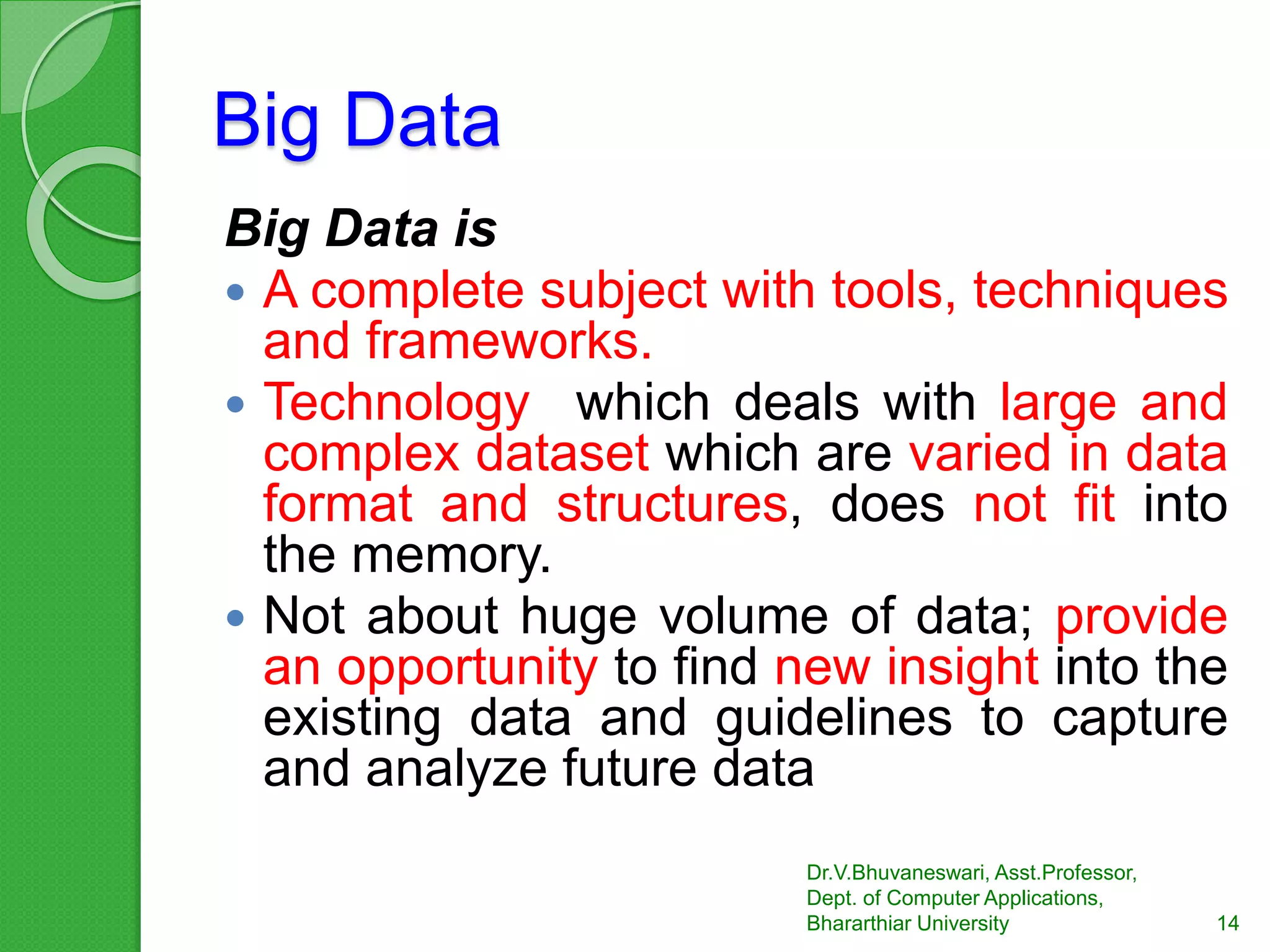 Big Data
Big Data is
 A complete subject with tools, techniques
and frameworks.
 Technology which deals with large and
complex dataset which are varied in data
format and structures, does not fit into
the memory.
 Not about huge volume of data; provide
an opportunity to find new insight into the
existing data and guidelines to capture
and analyze future data
14
Dr.V.Bhuvaneswari, Asst.Professor,
Dept. of Computer Applications,
Bhararthiar University
 