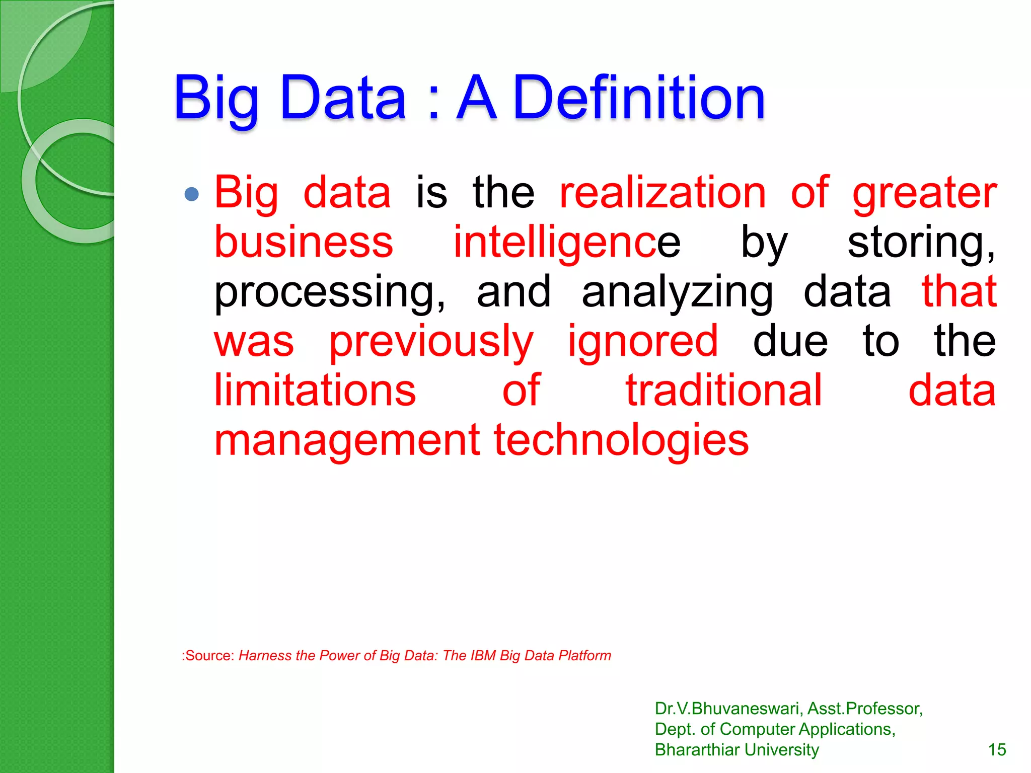Big Data : A Definition
 Big data is the realization of greater
business intelligence by storing,
processing, and analyzing data that
was previously ignored due to the
limitations of traditional data
management technologies
:Source: Harness the Power of Big Data: The IBM Big Data Platform
15
Dr.V.Bhuvaneswari, Asst.Professor,
Dept. of Computer Applications,
Bhararthiar University
 