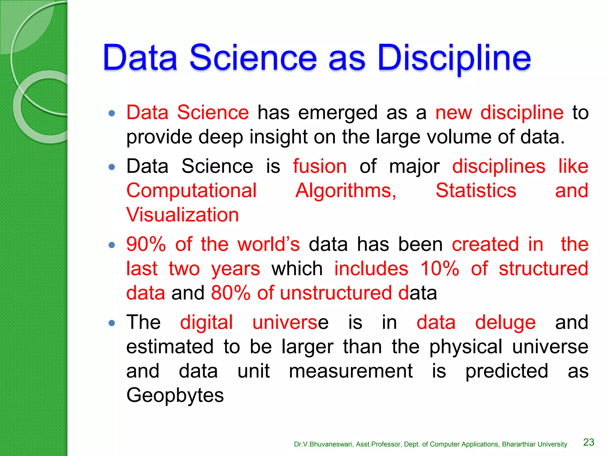 Data Science as Discipline
 Data Science has emerged as a new discipline to
provide deep insight on the large volume of data.
 Data Science is fusion of major disciplines like
Computational Algorithms, Statistics and
Visualization
 90% of the world’s data has been created in the
last two years which includes 10% of structured
data and 80% of unstructured data
 The digital universe is in data deluge and
estimated to be larger than the physical universe
and data unit measurement is predicted as
Geopbytes
23Dr.V.Bhuvaneswari, Asst.Professor, Dept. of Computer Applications, Bhararthiar University
 