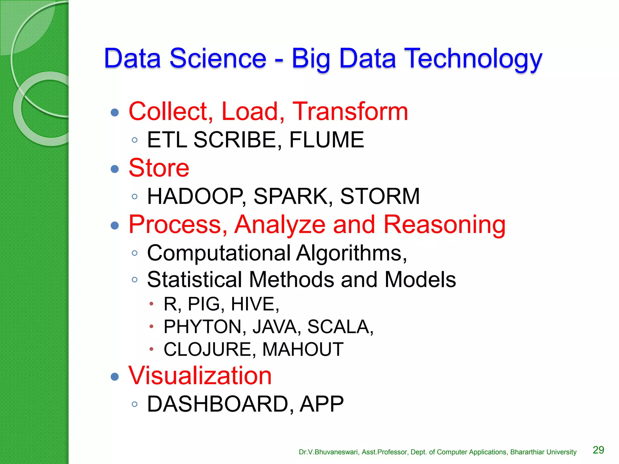 Data Science - Big Data Technology
 Collect, Load, Transform
◦ ETL SCRIBE, FLUME
 Store
◦ HADOOP, SPARK, STORM
 Process, Analyze and Reasoning
◦ Computational Algorithms,
◦ Statistical Methods and Models
 R, PIG, HIVE,
 PHYTON, JAVA, SCALA,
 CLOJURE, MAHOUT
 Visualization
◦ DASHBOARD, APP
29Dr.V.Bhuvaneswari, Asst.Professor, Dept. of Computer Applications, Bhararthiar University
 