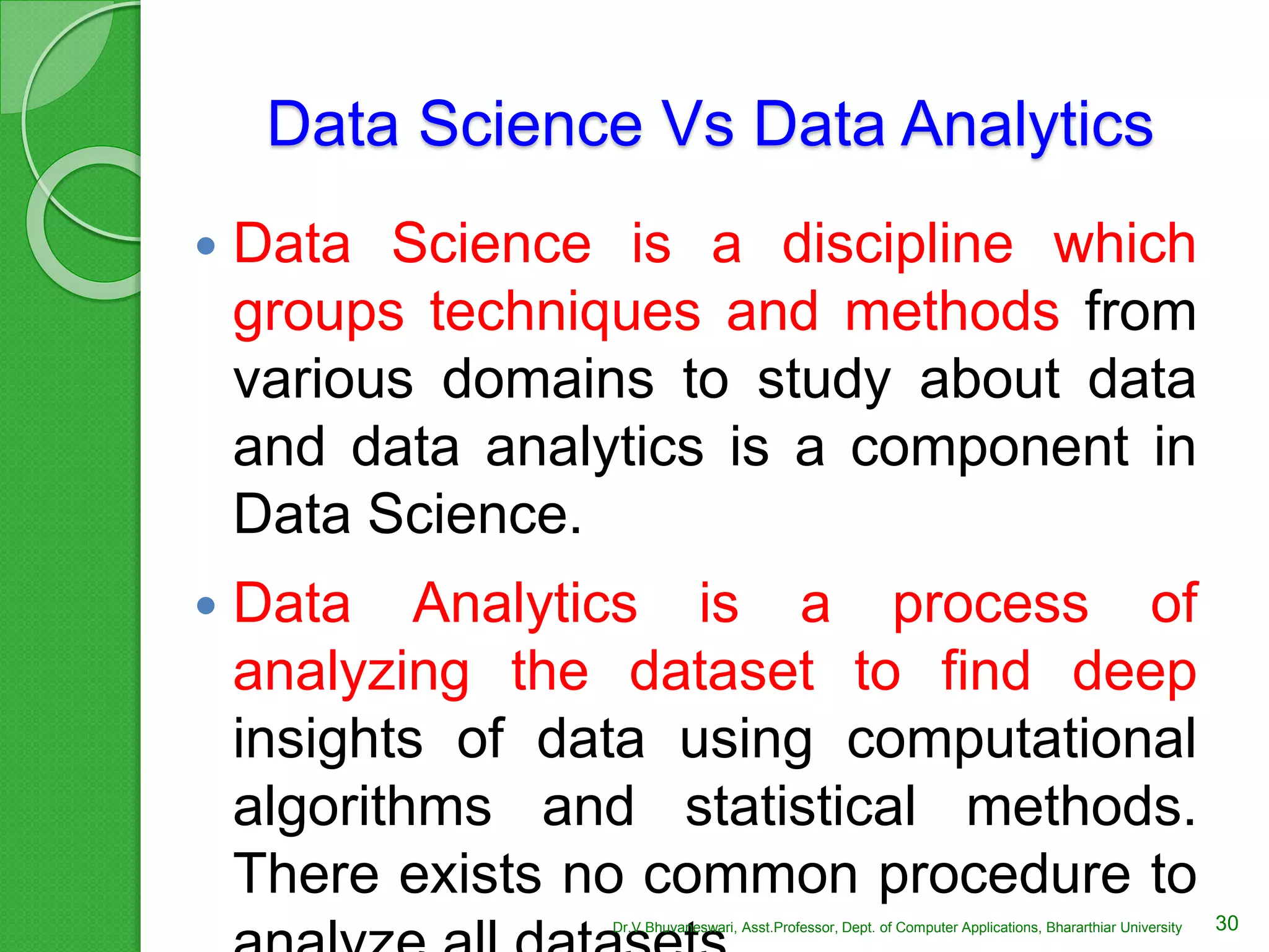 Data Science Vs Data Analytics
 Data Science is a discipline which
groups techniques and methods from
various domains to study about data
and data analytics is a component in
Data Science.
 Data Analytics is a process of
analyzing the dataset to find deep
insights of data using computational
algorithms and statistical methods.
There exists no common procedure to
30Dr.V.Bhuvaneswari, Asst.Professor, Dept. of Computer Applications, Bhararthiar University
 