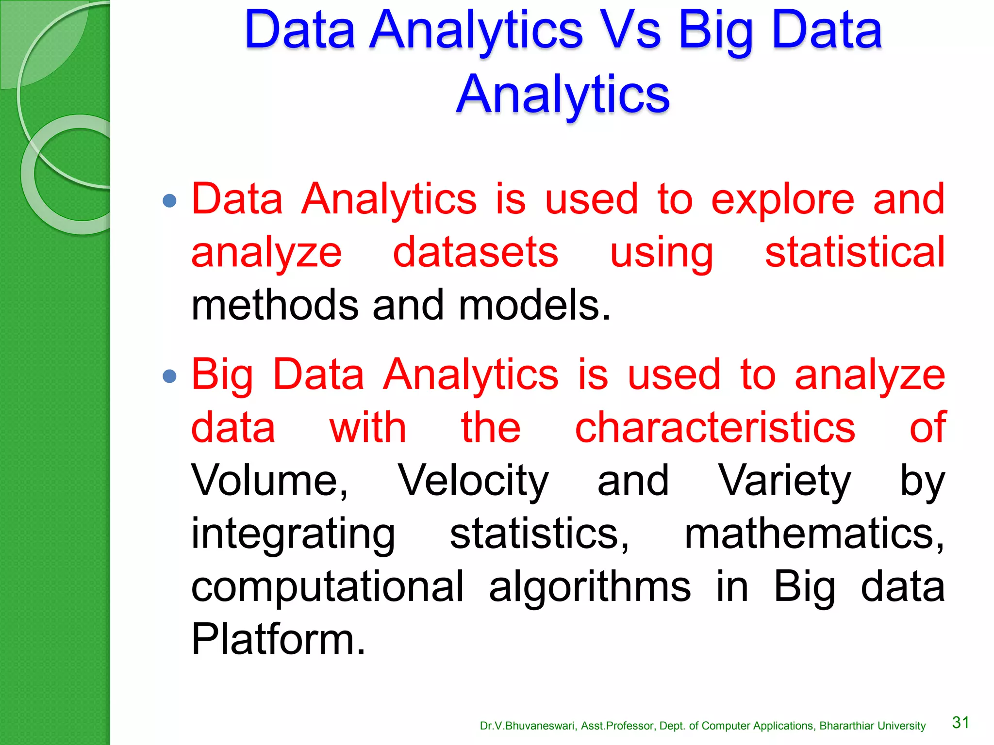 Data Analytics Vs Big Data
Analytics
 Data Analytics is used to explore and
analyze datasets using statistical
methods and models.
 Big Data Analytics is used to analyze
data with the characteristics of
Volume, Velocity and Variety by
integrating statistics, mathematics,
computational algorithms in Big data
Platform.
31Dr.V.Bhuvaneswari, Asst.Professor, Dept. of Computer Applications, Bhararthiar University
 