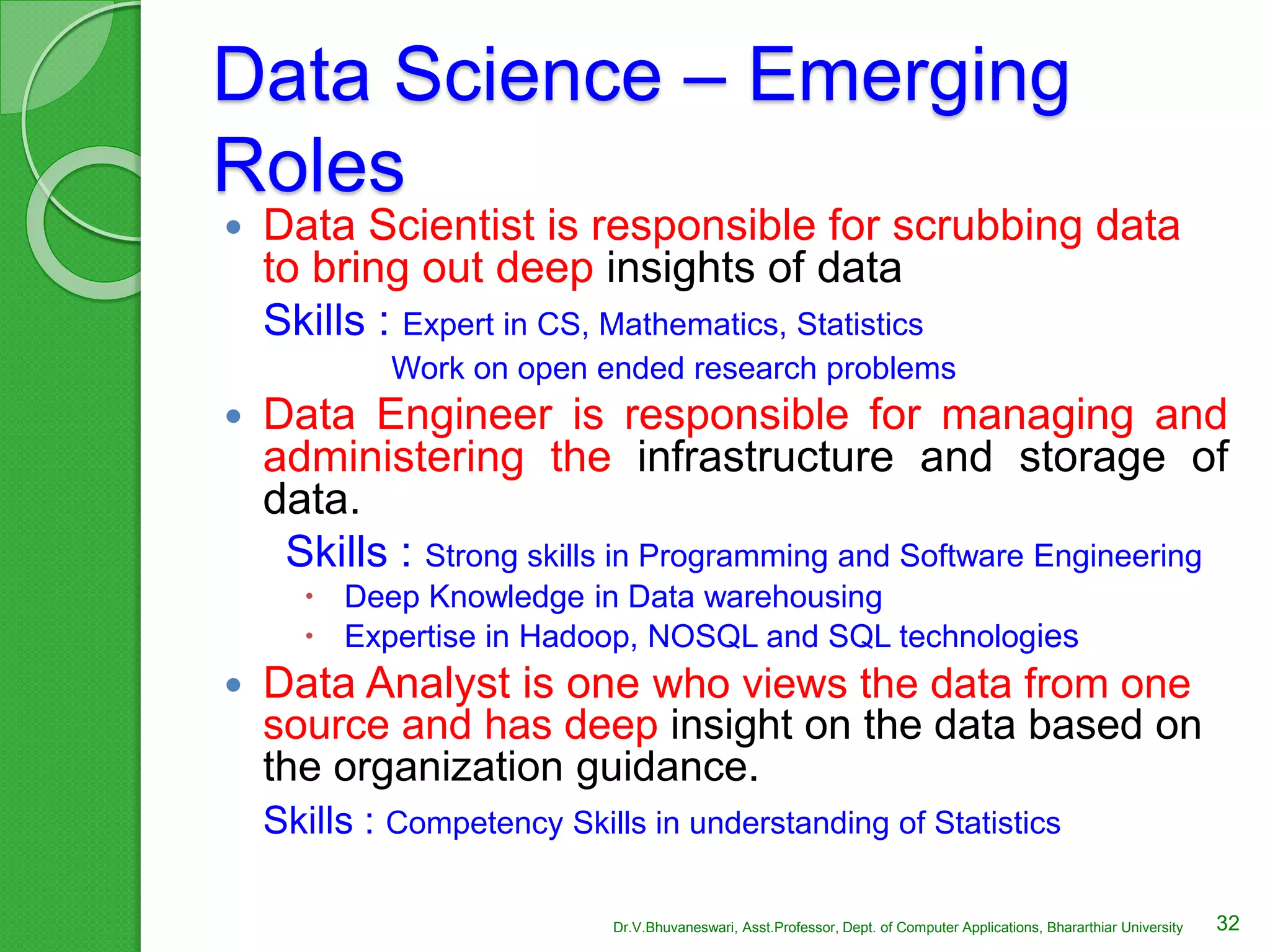 Data Science – Emerging
Roles
 Data Scientist is responsible for scrubbing data
to bring out deep insights of data
Skills : Expert in CS, Mathematics, Statistics
Work on open ended research problems
 Data Engineer is responsible for managing and
administering the infrastructure and storage of
data.
Skills : Strong skills in Programming and Software Engineering
 Deep Knowledge in Data warehousing
 Expertise in Hadoop, NOSQL and SQL technologies
 Data Analyst is one who views the data from one
source and has deep insight on the data based on
the organization guidance.
Skills : Competency Skills in understanding of Statistics
32Dr.V.Bhuvaneswari, Asst.Professor, Dept. of Computer Applications, Bhararthiar University
 