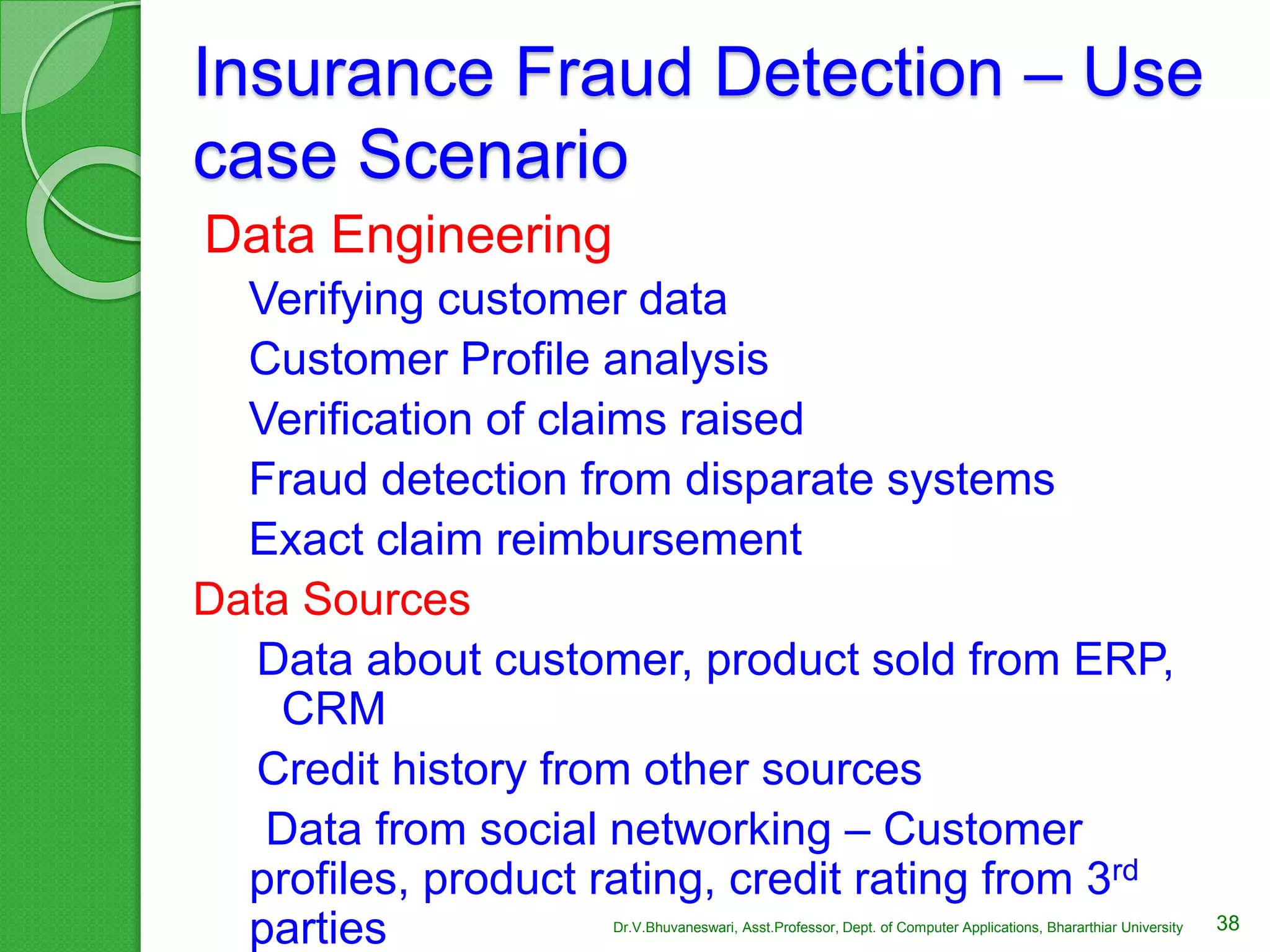 Insurance Fraud Detection – Use
case Scenario
Data Engineering
Verifying customer data
Customer Profile analysis
Verification of claims raised
Fraud detection from disparate systems
Exact claim reimbursement
Data Sources
Data about customer, product sold from ERP,
CRM
Credit history from other sources
Data from social networking – Customer
profiles, product rating, credit rating from 3rd
parties 38Dr.V.Bhuvaneswari, Asst.Professor, Dept. of Computer Applications, Bhararthiar University
 