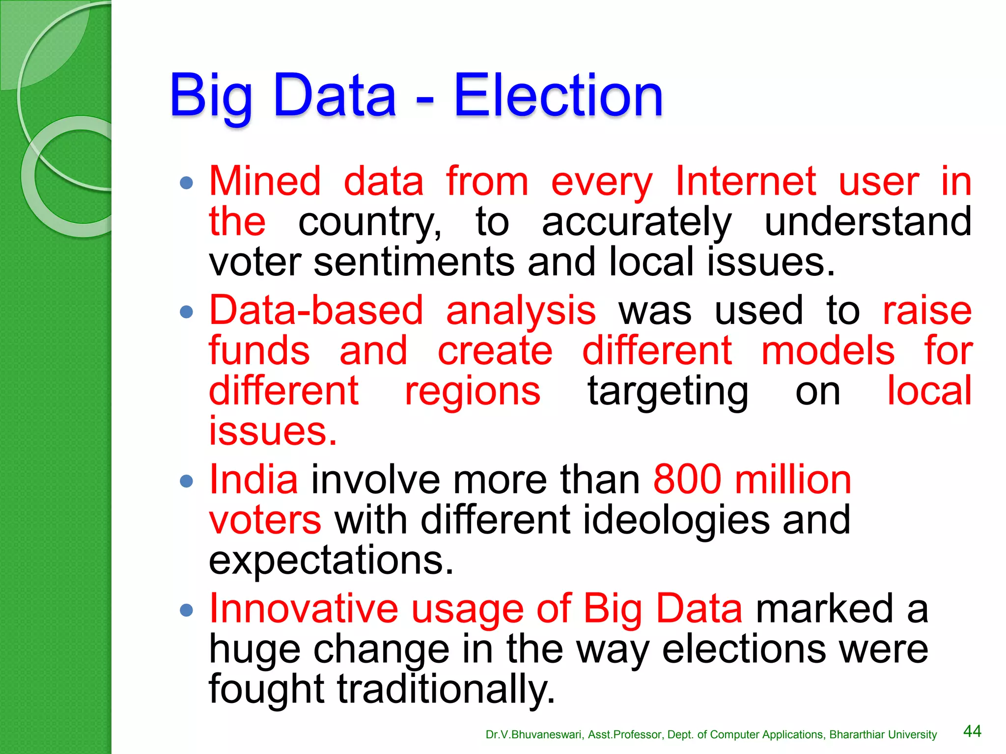 Big Data - Election
 Mined data from every Internet user in
the country, to accurately understand
voter sentiments and local issues.
 Data-based analysis was used to raise
funds and create different models for
different regions targeting on local
issues.
 India involve more than 800 million
voters with different ideologies and
expectations.
 Innovative usage of Big Data marked a
huge change in the way elections were
fought traditionally.
44Dr.V.Bhuvaneswari, Asst.Professor, Dept. of Computer Applications, Bhararthiar University
 